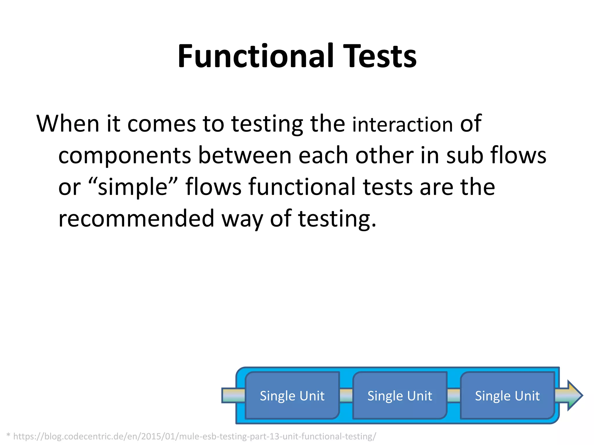 Functional Tests
When it comes to testing the interaction of
components between each other in sub flows
or “simple” flows functional tests are the
recommended way of testing.
Single Unit Single UnitSingle Unit
* https://blog.codecentric.de/en/2015/01/mule-esb-testing-part-13-unit-functional-testing/
 