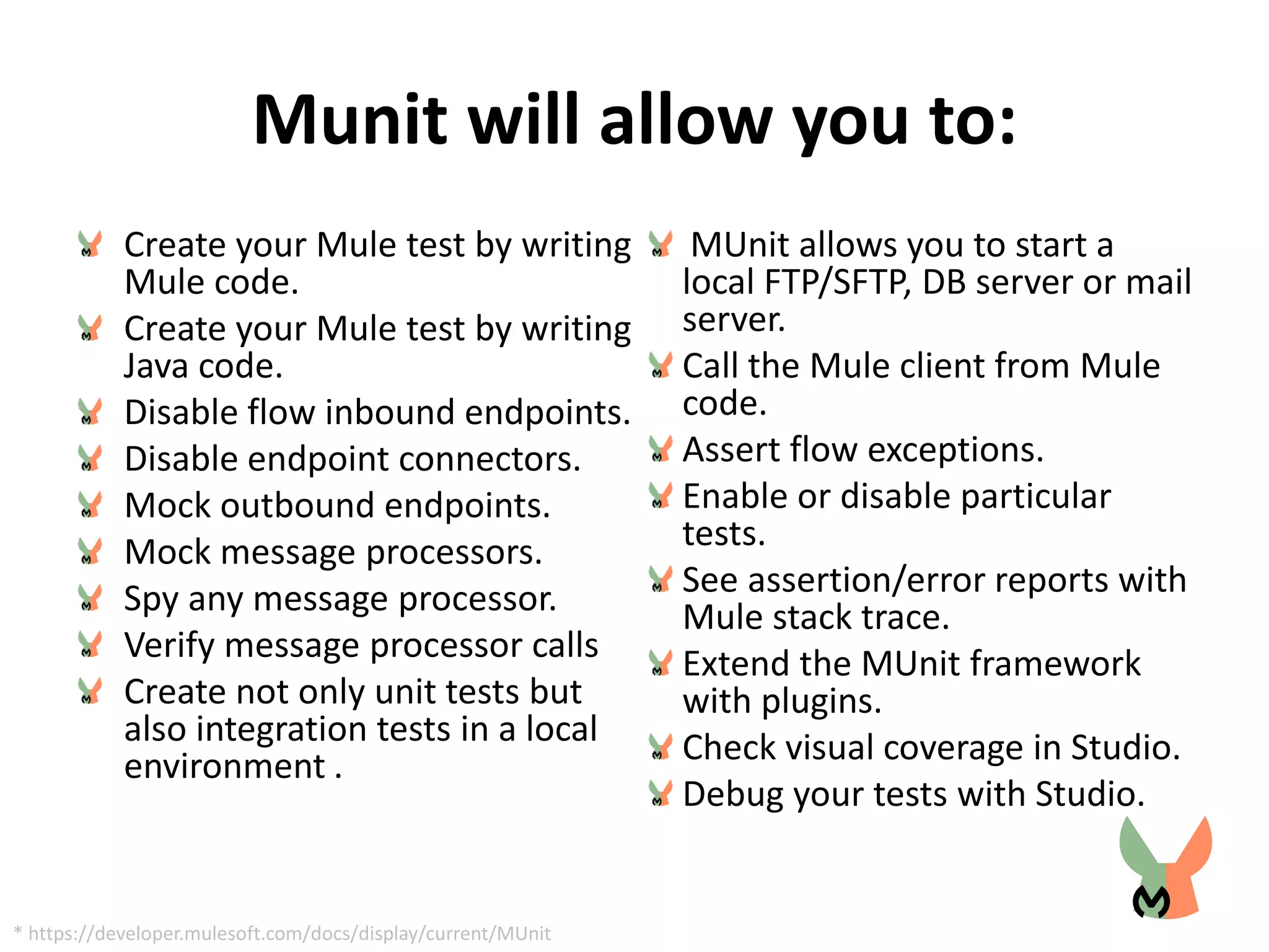 Munit will allow you to:
Create your Mule test by writing
Mule code.
Create your Mule test by writing
Java code.
Disable flow inbound endpoints.
Disable endpoint connectors.
Mock outbound endpoints.
Mock message processors.
Spy any message processor.
Verify message processor calls
Create not only unit tests but
also integration tests in a local
environment .
MUnit allows you to start a
local FTP/SFTP, DB server or mail
server.
Call the Mule client from Mule
code.
Assert flow exceptions.
Enable or disable particular
tests.
See assertion/error reports with
Mule stack trace.
Extend the MUnit framework
with plugins.
Check visual coverage in Studio.
Debug your tests with Studio.
* https://developer.mulesoft.com/docs/display/current/MUnit
 