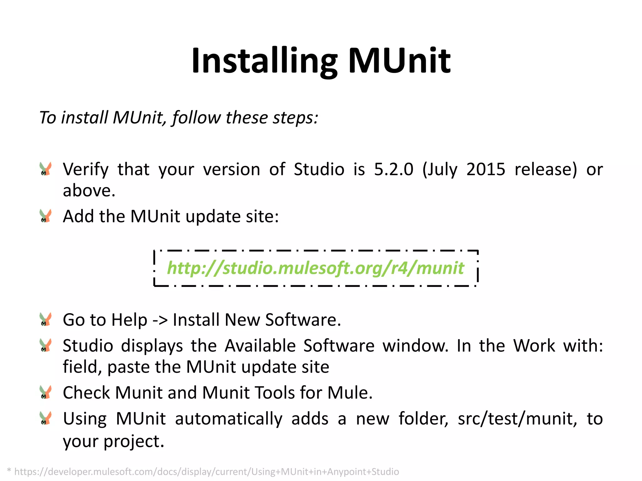 Installing MUnit
To install MUnit, follow these steps:
Verify that your version of Studio is 5.2.0 (July 2015 release) or
above.
Add the MUnit update site:
http://studio.mulesoft.org/r4/munit
Go to Help -> Install New Software.
Studio displays the Available Software window. In the Work with:
field, paste the MUnit update site
Check Munit and Munit Tools for Mule.
Using MUnit automatically adds a new folder, src/test/munit, to
your project.
* https://developer.mulesoft.com/docs/display/current/Using+MUnit+in+Anypoint+Studio
 
