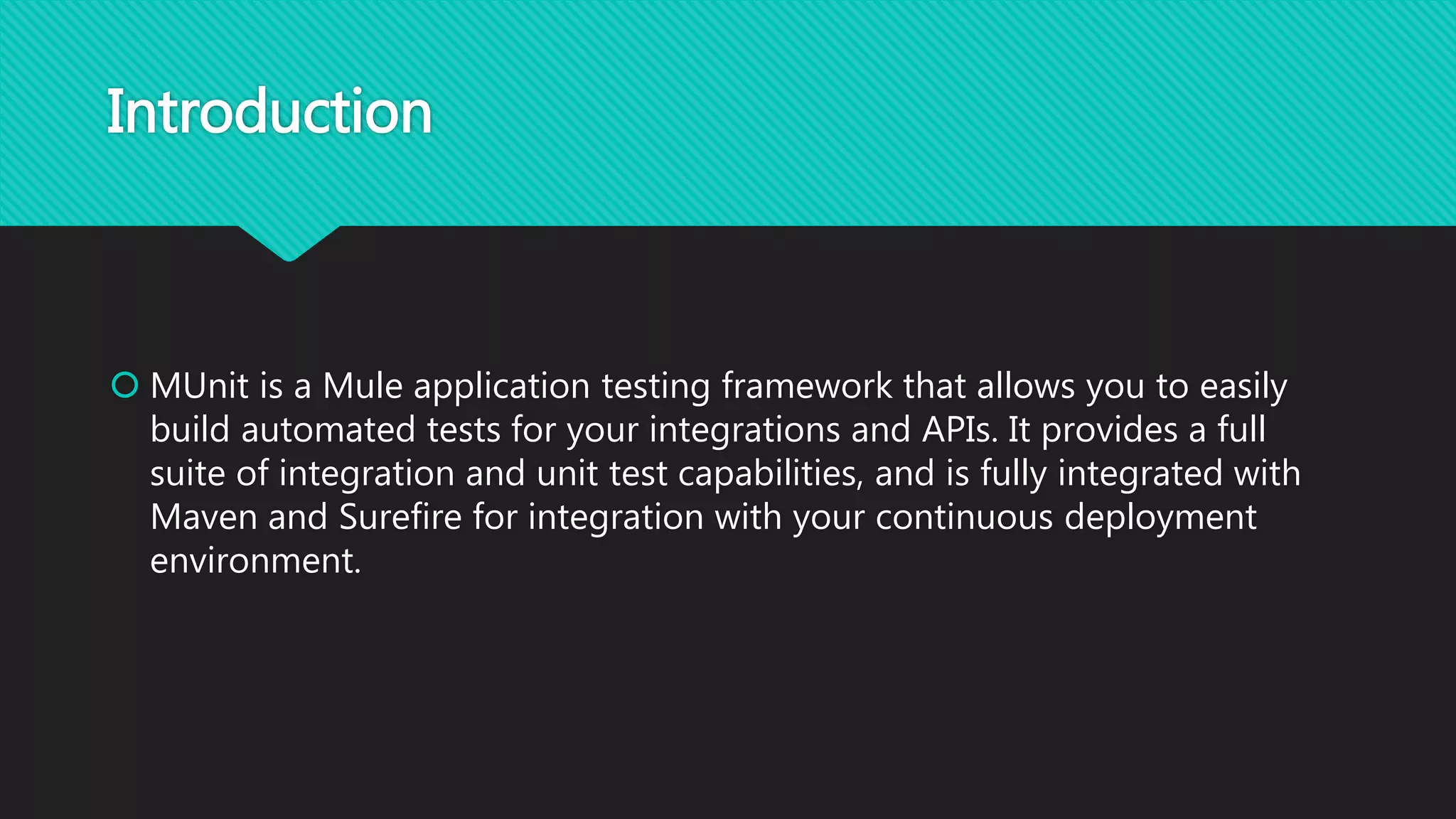 Introduction
 MUnit is a Mule application testing framework that allows you to easily
build automated tests for your integrations and APIs. It provides a full
suite of integration and unit test capabilities, and is fully integrated with
Maven and Surefire for integration with your continuous deployment
environment.
 