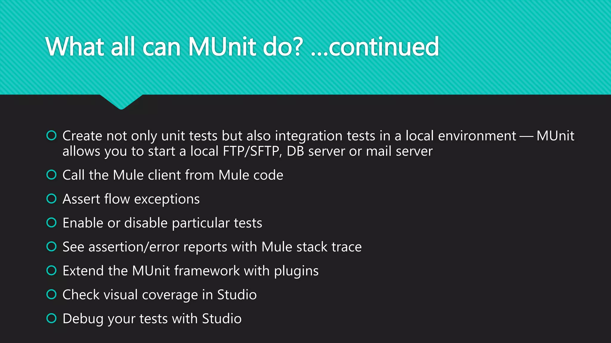 What all can MUnit do? …continued
 Create not only unit tests but also integration tests in a local environment — MUnit
allows you to start a local FTP/SFTP, DB server or mail server
 Call the Mule client from Mule code
 Assert flow exceptions
 Enable or disable particular tests
 See assertion/error reports with Mule stack trace
 Extend the MUnit framework with plugins
 Check visual coverage in Studio
 Debug your tests with Studio
 