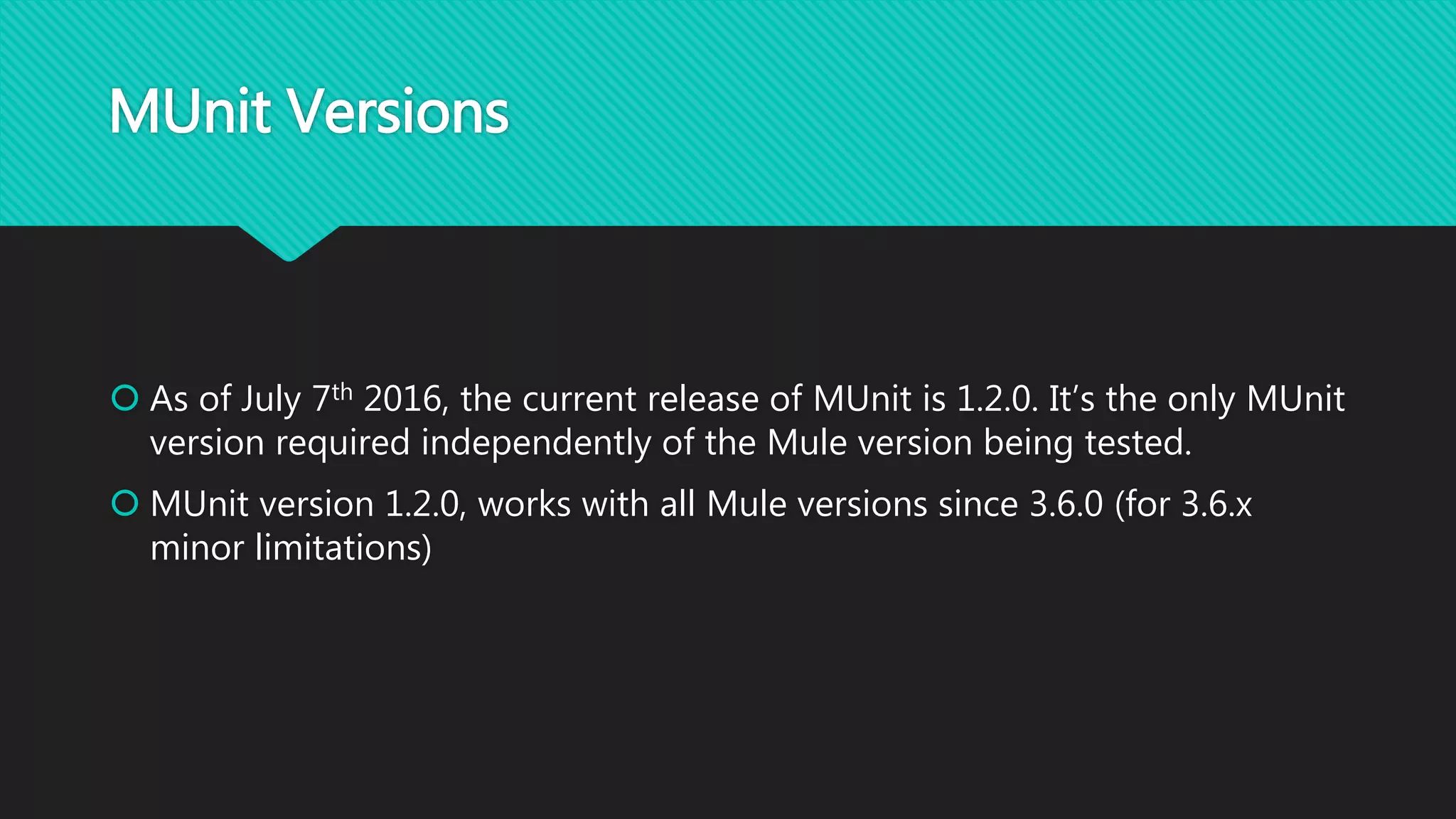 MUnit Versions
 As of July 7th 2016, the current release of MUnit is 1.2.0. It’s the only MUnit
version required independently of the Mule version being tested.
 MUnit version 1.2.0, works with all Mule versions since 3.6.0 (for 3.6.x
minor limitations)
 