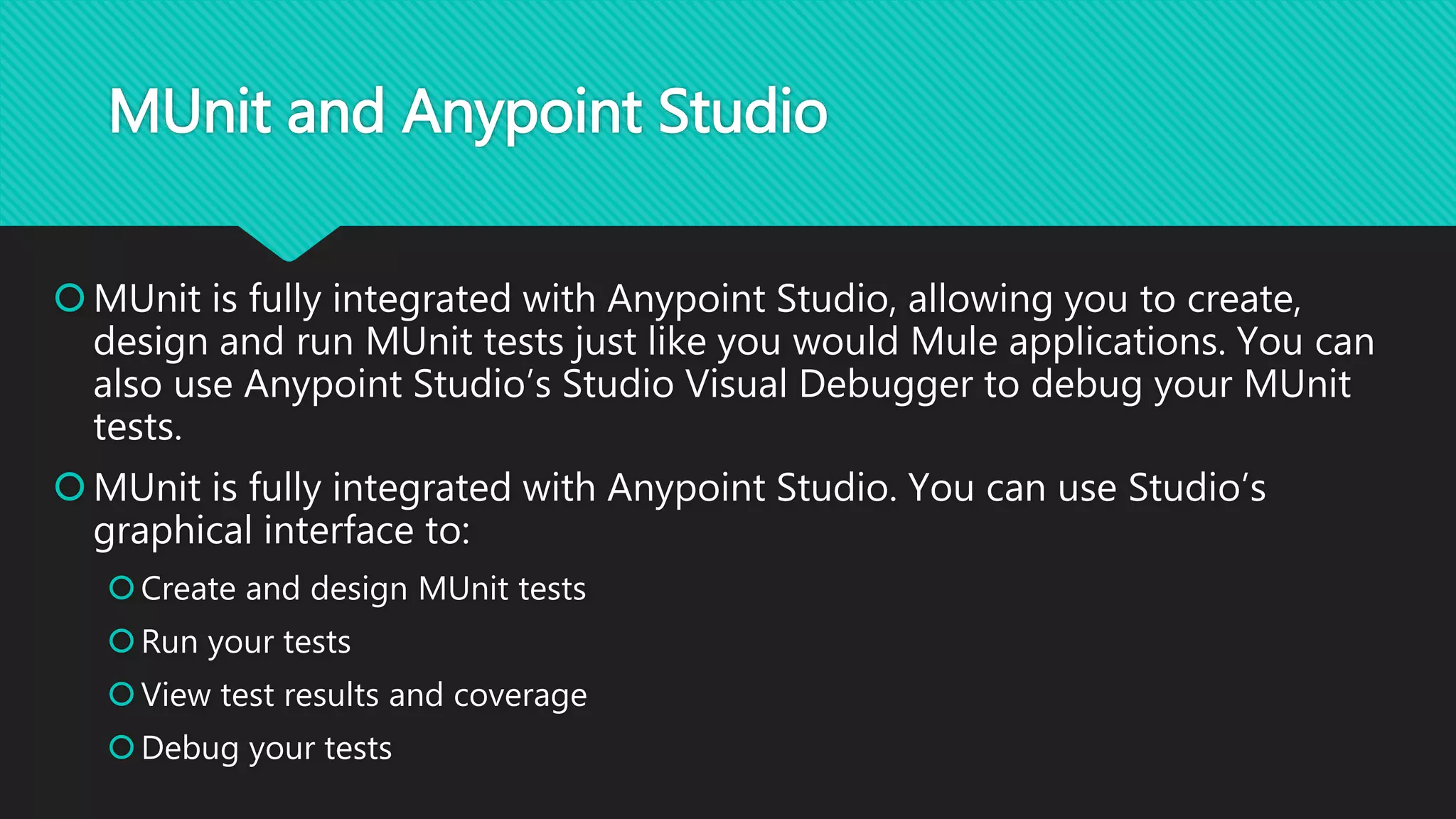 MUnit and Anypoint Studio
MUnit is fully integrated with Anypoint Studio, allowing you to create,
design and run MUnit tests just like you would Mule applications. You can
also use Anypoint Studio’s Studio Visual Debugger to debug your MUnit
tests.
MUnit is fully integrated with Anypoint Studio. You can use Studio’s
graphical interface to:
Create and design MUnit tests
Run your tests
View test results and coverage
Debug your tests
 