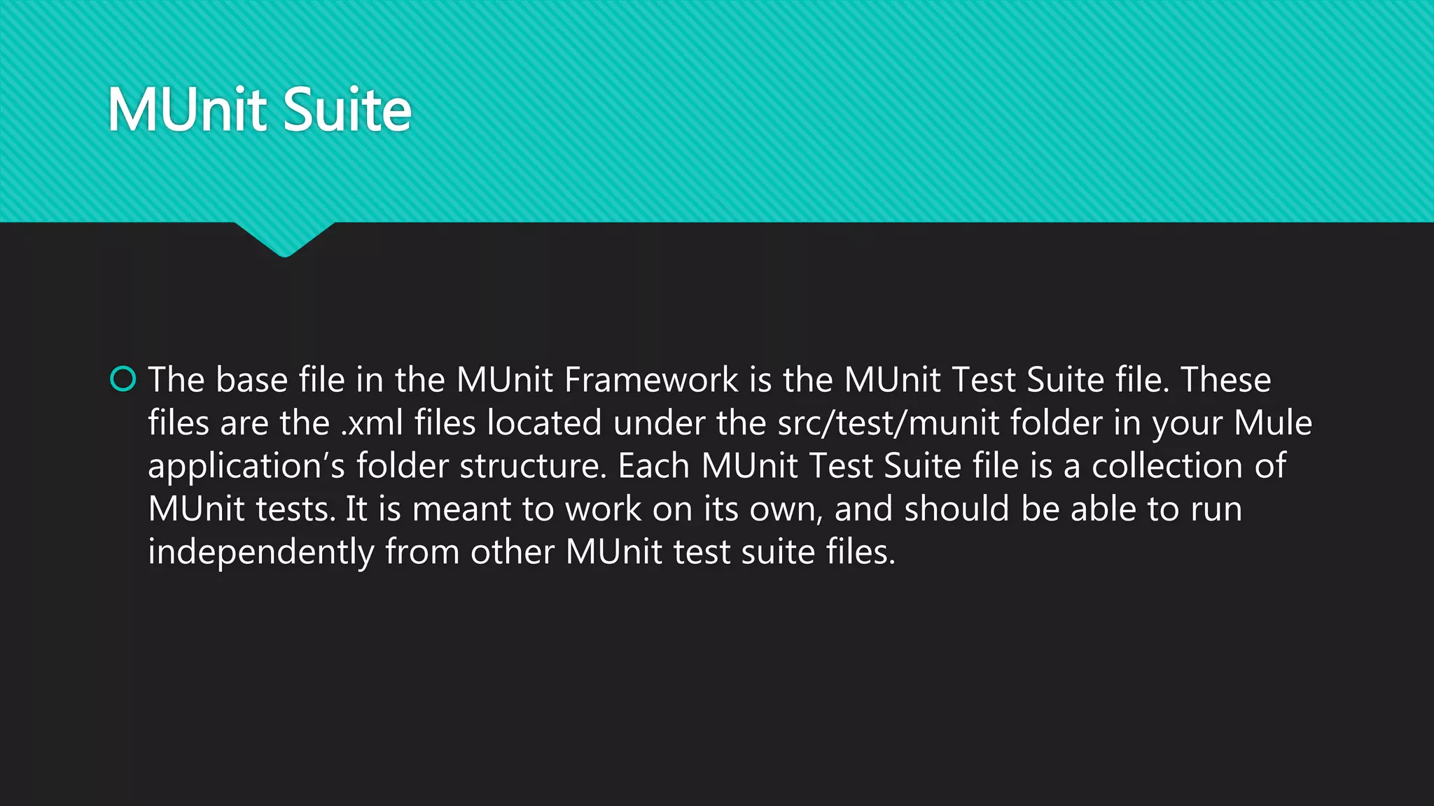 MUnit Suite
 The base file in the MUnit Framework is the MUnit Test Suite file. These
files are the .xml files located under the src/test/munit folder in your Mule
application’s folder structure. Each MUnit Test Suite file is a collection of
MUnit tests. It is meant to work on its own, and should be able to run
independently from other MUnit test suite files.
 