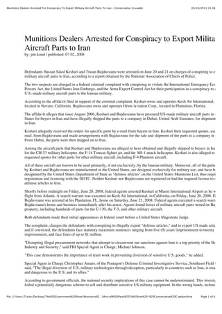 Munitions Dealers Arrested For Conspiracy To Export Military Aircraft Parts To Iran - Conservative Crusader                    30/10/2011 15:36




             Munitions Dealers Arrested for Conspiracy to Export Military
             Aircraft Parts to Iran
             by: jim kouri | published: 07 02, 2008



             Defendants Hassan Saied Keshari and Traian Bujduveanu were arrested on June 20 and 21 on charges of conspiring to expor
             military aircraft parts to Iran, according to a report obtained by the National Association of Chiefs of Police.

             The two suspects are charged in a federal criminal complaint with conspiring to violate the International Emergency Econom
             Powers Act, the United States Iran Embargo, and the Arms Export Control Act for their participation in a conspiracy to expo
             U.S.-made military aircraft parts to the Iranian military.

             According to the affidavit filed in support of the criminal complaint, Keshari owns and operates Kesh Air International, a bus
             located in Novato, California. Bujduveanu owns and operates Orion Aviation Corp., located in Plantation, Florida.

             The affidavit alleges that since August 2006, Keshari and Bujduveanu have procured US-made military aircraft parts in the U
             States for buyers in Iran and have illegally shipped the parts to a company in Dubai, United Arab Emirates, for shipment to b
             in Iran.

             Keshari allegedly received the orders for specific parts by e-mail from buyers in Iran. Keshari then requested quotes, usually
             mail, from Bujduveanu and made arrangements with Bujduveanu for the sale and shipment of the parts to a company in Dub
             From Dubai, the parts were then shipped on to Iran.

             Among the aircraft parts that Keshari and Bujduveanu are alleged to have obtained and illegally shipped to buyers in Iran are
             for the CH-53 military helicopter, the F-14 Tomcat fighter jet, and the AH-1 attack helicopter. Keshari is also alleged to have
             requested quotes for other parts for other military aircraft, including F-4 Phantom aircraft.

             All of these aircraft are known to be used primarily, if not exclusively, by the Iranian military. Moreover, all of the parts supp
             by Keshari and Bujduveanu are manufactured in the United States, are designed exclusively for military use, and have been
             designated by the United States Department of State as "defense articles" on the United States Munitions List, thus requiring
             registration and licensing with the DDTC. Neither Keshari nor Bujduveanu are registered or had the required license to ship
             defense articles to Iran.

             Shortly before midnight on Friday, June 20, 2008, federal agents arrested Keshari at Miami International Airport as he walke
             flight from Atlanta. A search warrant was executed on Kesh Air International, in California, on Friday, June 20, 2008. Defen
             Bujduveanu was arrested at his Plantation, FL, home on Saturday, June 21, 2008. Federal agents executed a search warrant a
             Bujduveanu's home and business immediately after his arrest. Agents found boxes of military aircraft parts stored on Bujduv
             property, including hundreds of parts for the C-130, the F-5, and other military aircraft.

             Both defendants made their initial appearances in federal court before a United States Magistrate Judge.

             The complaint, charges the defendants with conspiring to illegally export "defense articles," and to export US made articles t
             and if convicted, the defendants face statutory maximum sentences ranging from five (5) years' imprisonment to twenty (20)
             imprisonment, and face fines of up to $1 million.

             "Disrupting illegal procurement networks that attempt to circumvent our sanctions against Iran is a top priority of the Bureau
             Industry and Security," said FBI Special Agent in Charge, Michael Johnson.

             "This case demonstrates the importance of team work in preventing diversion of sensitive U.S. goods," he added.

             Special Agent in Charge Christopher Amato, of the Pentagon's Defense Criminal Investigative Service, Southeast Field Offic
             said, "The illegal diversion of U.S. military technologies through deception, particularly to countries such as Iran, is treacher
             and dangerous to the U.S. and its allies."

             According to government officials, the national security implications of this case cannot be underestimated. This investigatio
             foiled a potentially dangerous scheme to sell and distribute sensitive US military equipment. In the wrong hands, technology

file:///Users/Traian/Desktop/The%20Government%20Show/Munitions%2…0Aircraft%20Parts%20To%20Iran%20-%20Conservative%20C.webarchive     Page 1 of 6
 