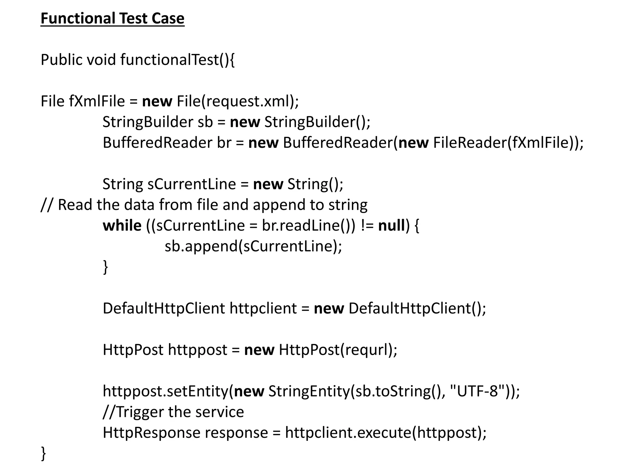 Functional Test Case
Public void functionalTest(){
File fXmlFile = new File(request.xml);
StringBuilder sb = new StringBuilder();
BufferedReader br = new BufferedReader(new FileReader(fXmlFile));
String sCurrentLine = new String();
// Read the data from file and append to string
while ((sCurrentLine = br.readLine()) != null) {
sb.append(sCurrentLine);
}
DefaultHttpClient httpclient = new DefaultHttpClient();
HttpPost httppost = new HttpPost(requrl);
httppost.setEntity(new StringEntity(sb.toString(), "UTF-8"));
//Trigger the service
HttpResponse response = httpclient.execute(httppost);
}
 