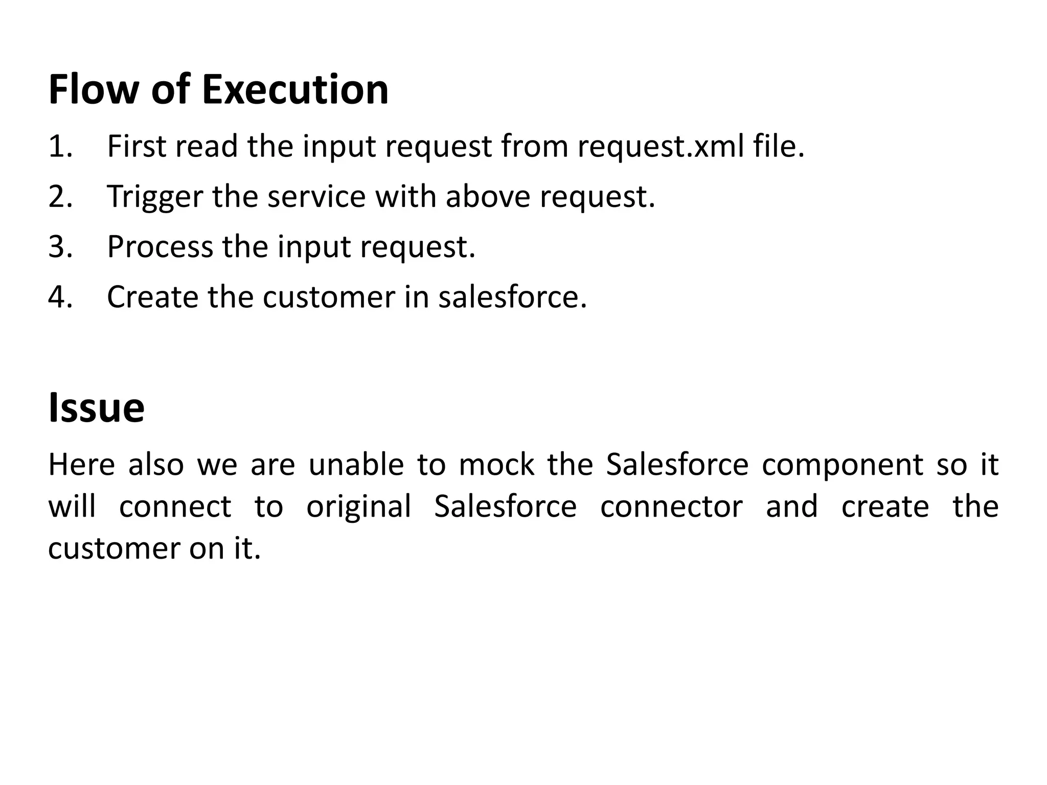 Flow of Execution
1. First read the input request from request.xml file.
2. Trigger the service with above request.
3. Process the input request.
4. Create the customer in salesforce.
Issue
Here also we are unable to mock the Salesforce component so it
will connect to original Salesforce connector and create the
customer on it.
 