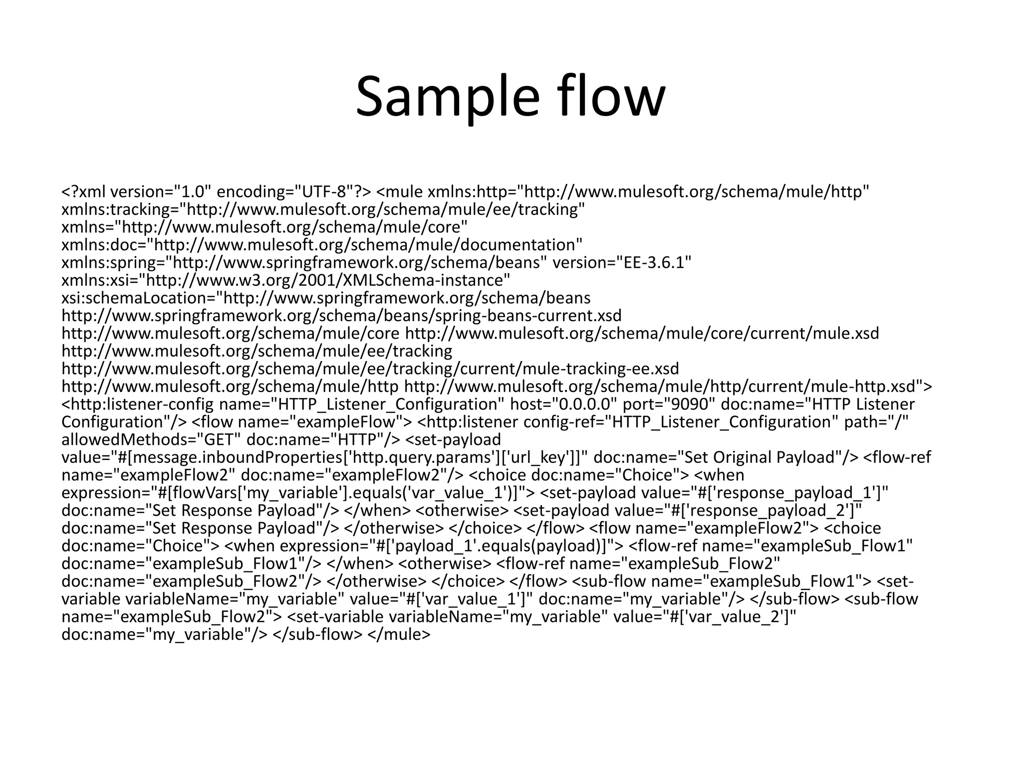 Sample flow
<?xml version="1.0" encoding="UTF-8"?> <mule xmlns:http="http://www.mulesoft.org/schema/mule/http"
xmlns:tracking="http://www.mulesoft.org/schema/mule/ee/tracking"
xmlns="http://www.mulesoft.org/schema/mule/core"
xmlns:doc="http://www.mulesoft.org/schema/mule/documentation"
xmlns:spring="http://www.springframework.org/schema/beans" version="EE-3.6.1"
xmlns:xsi="http://www.w3.org/2001/XMLSchema-instance"
xsi:schemaLocation="http://www.springframework.org/schema/beans
http://www.springframework.org/schema/beans/spring-beans-current.xsd
http://www.mulesoft.org/schema/mule/core http://www.mulesoft.org/schema/mule/core/current/mule.xsd
http://www.mulesoft.org/schema/mule/ee/tracking
http://www.mulesoft.org/schema/mule/ee/tracking/current/mule-tracking-ee.xsd
http://www.mulesoft.org/schema/mule/http http://www.mulesoft.org/schema/mule/http/current/mule-http.xsd">
<http:listener-config name="HTTP_Listener_Configuration" host="0.0.0.0" port="9090" doc:name="HTTP Listener
Configuration"/> <flow name="exampleFlow"> <http:listener config-ref="HTTP_Listener_Configuration" path="/"
allowedMethods="GET" doc:name="HTTP"/> <set-payload
value="#[message.inboundProperties['http.query.params']['url_key']]" doc:name="Set Original Payload"/> <flow-ref
name="exampleFlow2" doc:name="exampleFlow2"/> <choice doc:name="Choice"> <when
expression="#[flowVars['my_variable'].equals('var_value_1')]"> <set-payload value="#['response_payload_1']"
doc:name="Set Response Payload"/> </when> <otherwise> <set-payload value="#['response_payload_2']"
doc:name="Set Response Payload"/> </otherwise> </choice> </flow> <flow name="exampleFlow2"> <choice
doc:name="Choice"> <when expression="#['payload_1'.equals(payload)]"> <flow-ref name="exampleSub_Flow1"
doc:name="exampleSub_Flow1"/> </when> <otherwise> <flow-ref name="exampleSub_Flow2"
doc:name="exampleSub_Flow2"/> </otherwise> </choice> </flow> <sub-flow name="exampleSub_Flow1"> <set-
variable variableName="my_variable" value="#['var_value_1']" doc:name="my_variable"/> </sub-flow> <sub-flow
name="exampleSub_Flow2"> <set-variable variableName="my_variable" value="#['var_value_2']"
doc:name="my_variable"/> </sub-flow> </mule>
 