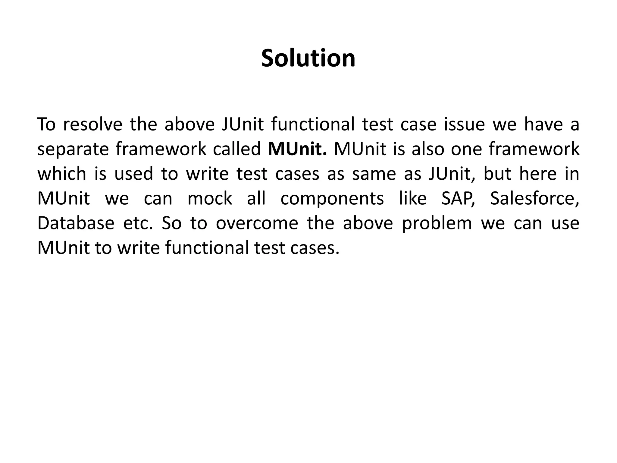 Solution
To resolve the above JUnit functional test case issue we have a
separate framework called MUnit. MUnit is also one framework
which is used to write test cases as same as JUnit, but here in
MUnit we can mock all components like SAP, Salesforce,
Database etc. So to overcome the above problem we can use
MUnit to write functional test cases.
 