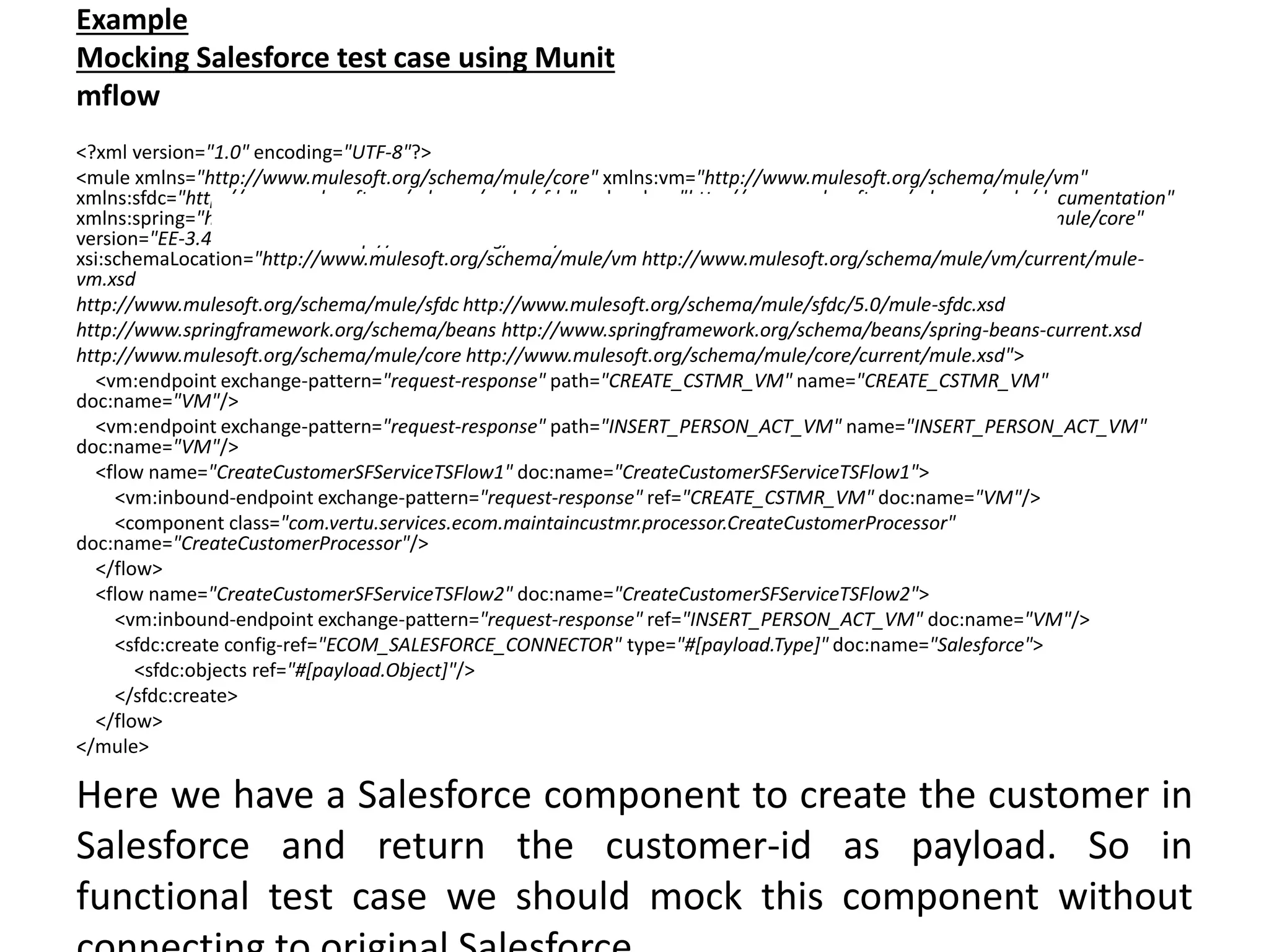 Example
Mocking Salesforce test case using Munit
mflow
<?xml version="1.0" encoding="UTF-8"?>
<mule xmlns="http://www.mulesoft.org/schema/mule/core" xmlns:vm="http://www.mulesoft.org/schema/mule/vm"
xmlns:sfdc="http://www.mulesoft.org/schema/mule/sfdc" xmlns:doc="http://www.mulesoft.org/schema/mule/documentation"
xmlns:spring="http://www.springframework.org/schema/beans" xmlns:core="http://www.mulesoft.org/schema/mule/core"
version="EE-3.4.0" xmlns:xsi="http://www.w3.org/2001/XMLSchema-instance"
xsi:schemaLocation="http://www.mulesoft.org/schema/mule/vm http://www.mulesoft.org/schema/mule/vm/current/mule-
vm.xsd
http://www.mulesoft.org/schema/mule/sfdc http://www.mulesoft.org/schema/mule/sfdc/5.0/mule-sfdc.xsd
http://www.springframework.org/schema/beans http://www.springframework.org/schema/beans/spring-beans-current.xsd
http://www.mulesoft.org/schema/mule/core http://www.mulesoft.org/schema/mule/core/current/mule.xsd">
<vm:endpoint exchange-pattern="request-response" path="CREATE_CSTMR_VM" name="CREATE_CSTMR_VM"
doc:name="VM"/>
<vm:endpoint exchange-pattern="request-response" path="INSERT_PERSON_ACT_VM" name="INSERT_PERSON_ACT_VM"
doc:name="VM"/>
<flow name="CreateCustomerSFServiceTSFlow1" doc:name="CreateCustomerSFServiceTSFlow1">
<vm:inbound-endpoint exchange-pattern="request-response" ref="CREATE_CSTMR_VM" doc:name="VM"/>
<component class="com.vertu.services.ecom.maintaincustmr.processor.CreateCustomerProcessor"
doc:name="CreateCustomerProcessor"/>
</flow>
<flow name="CreateCustomerSFServiceTSFlow2" doc:name="CreateCustomerSFServiceTSFlow2">
<vm:inbound-endpoint exchange-pattern="request-response" ref="INSERT_PERSON_ACT_VM" doc:name="VM"/>
<sfdc:create config-ref="ECOM_SALESFORCE_CONNECTOR" type="#[payload.Type]" doc:name="Salesforce">
<sfdc:objects ref="#[payload.Object]"/>
</sfdc:create>
</flow>
</mule>
Here we have a Salesforce component to create the customer in
Salesforce and return the customer-id as payload. So in
functional test case we should mock this component without
 