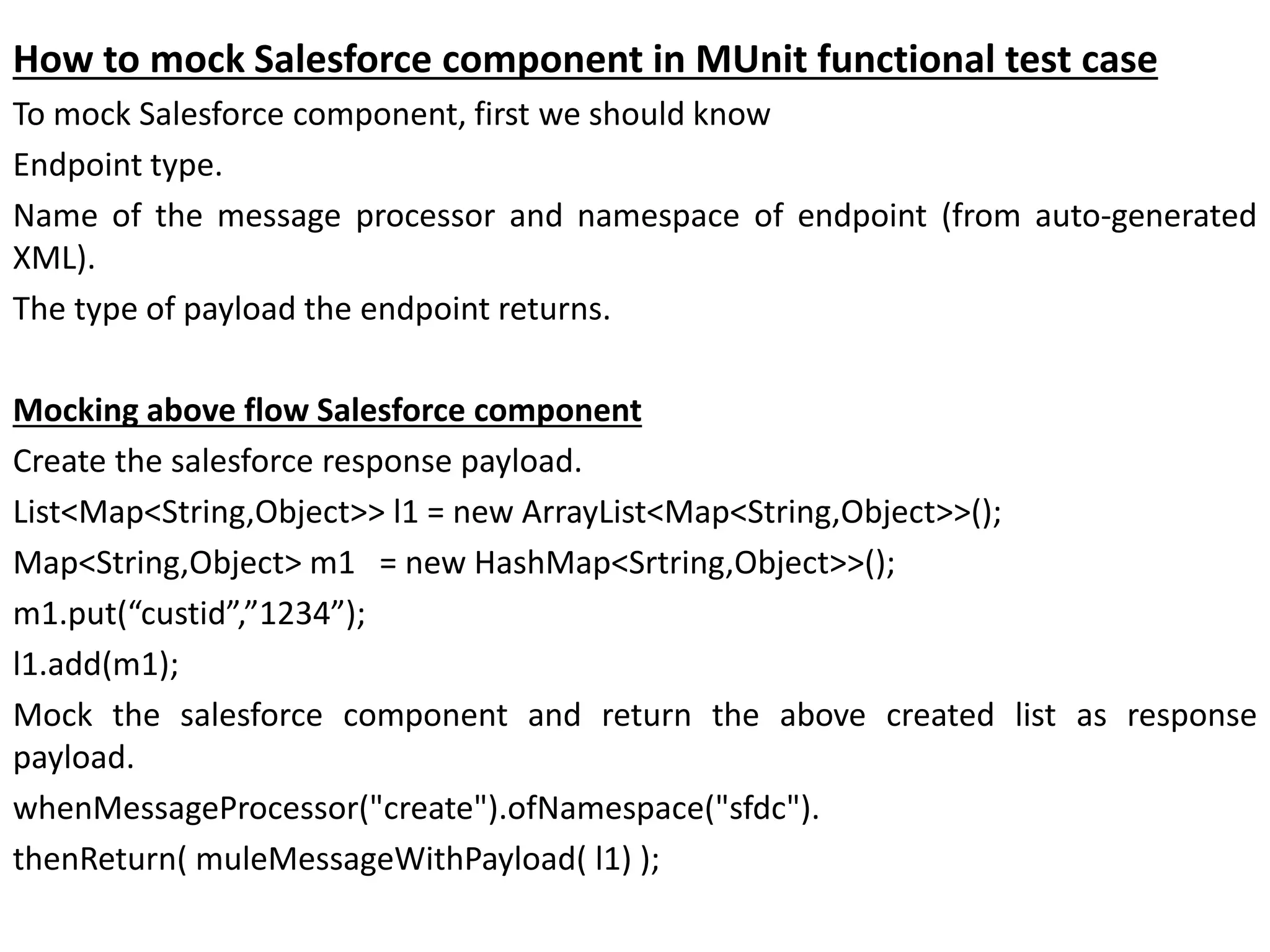 How to mock Salesforce component in MUnit functional test case
To mock Salesforce component, first we should know
Endpoint type.
Name of the message processor and namespace of endpoint (from auto-generated
XML).
The type of payload the endpoint returns.
Mocking above flow Salesforce component
Create the salesforce response payload.
List<Map<String,Object>> l1 = new ArrayList<Map<String,Object>>();
Map<String,Object> m1 = new HashMap<Srtring,Object>>();
m1.put(“custid”,”1234”);
l1.add(m1);
Mock the salesforce component and return the above created list as response
payload.
whenMessageProcessor("create").ofNamespace("sfdc").
thenReturn( muleMessageWithPayload( l1) );
 