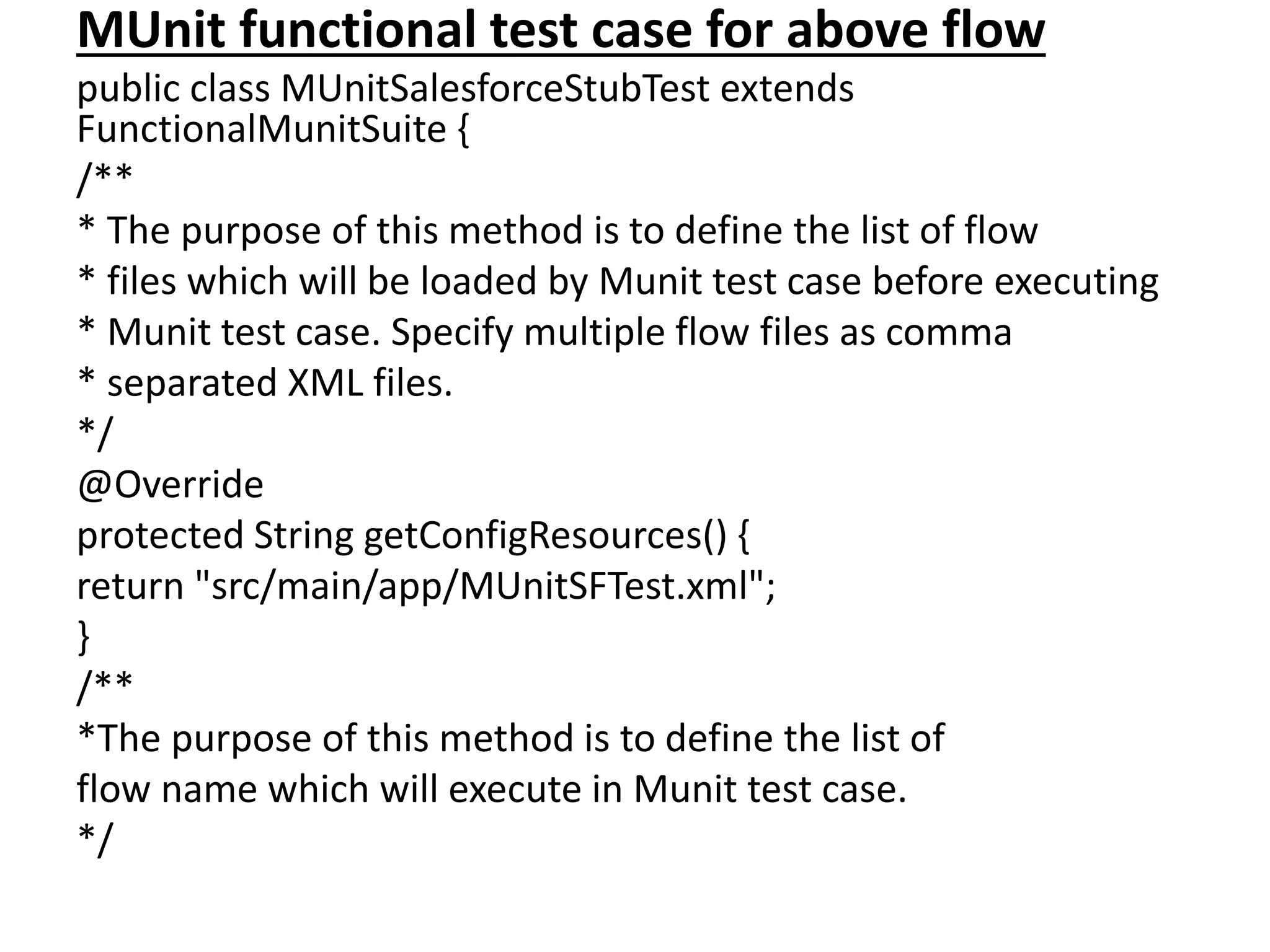 MUnit functional test case for above flow
public class MUnitSalesforceStubTest extends
FunctionalMunitSuite {
/**
* The purpose of this method is to define the list of flow
* files which will be loaded by Munit test case before executing
* Munit test case. Specify multiple flow files as comma
* separated XML files.
*/
@Override
protected String getConfigResources() {
return "src/main/app/MUnitSFTest.xml";
}
/**
*The purpose of this method is to define the list of
flow name which will execute in Munit test case.
*/
 