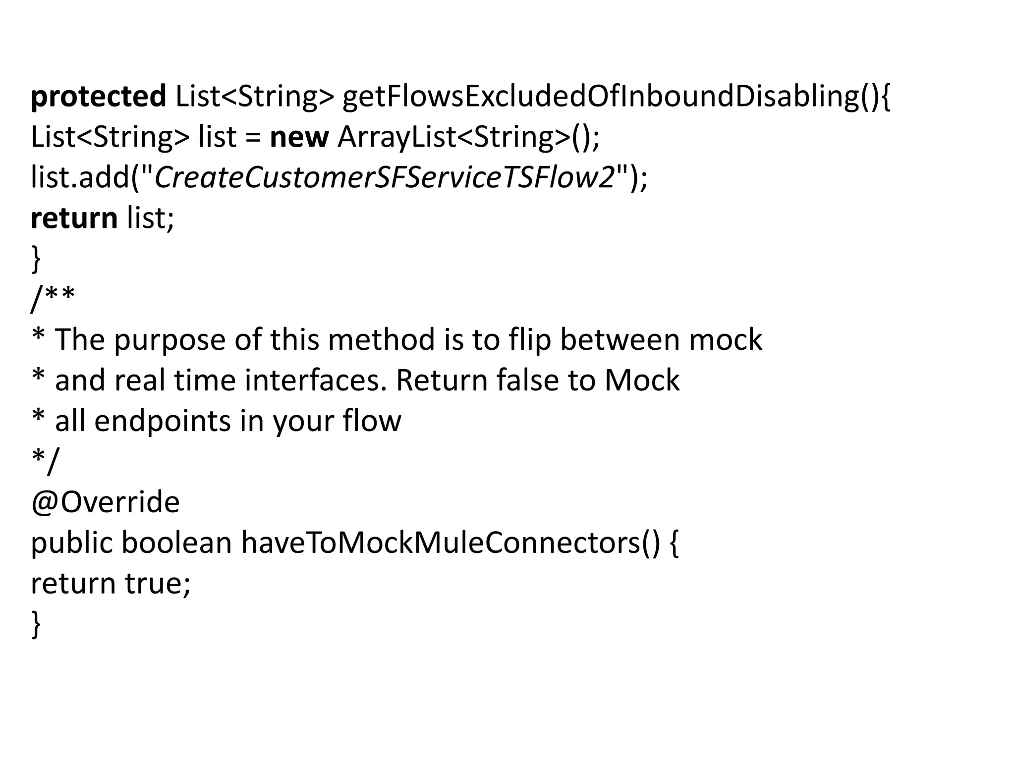 protected List<String> getFlowsExcludedOfInboundDisabling(){
List<String> list = new ArrayList<String>();
list.add("CreateCustomerSFServiceTSFlow2");
return list;
}
/**
* The purpose of this method is to flip between mock
* and real time interfaces. Return false to Mock
* all endpoints in your flow
*/
@Override
public boolean haveToMockMuleConnectors() {
return true;
}
 