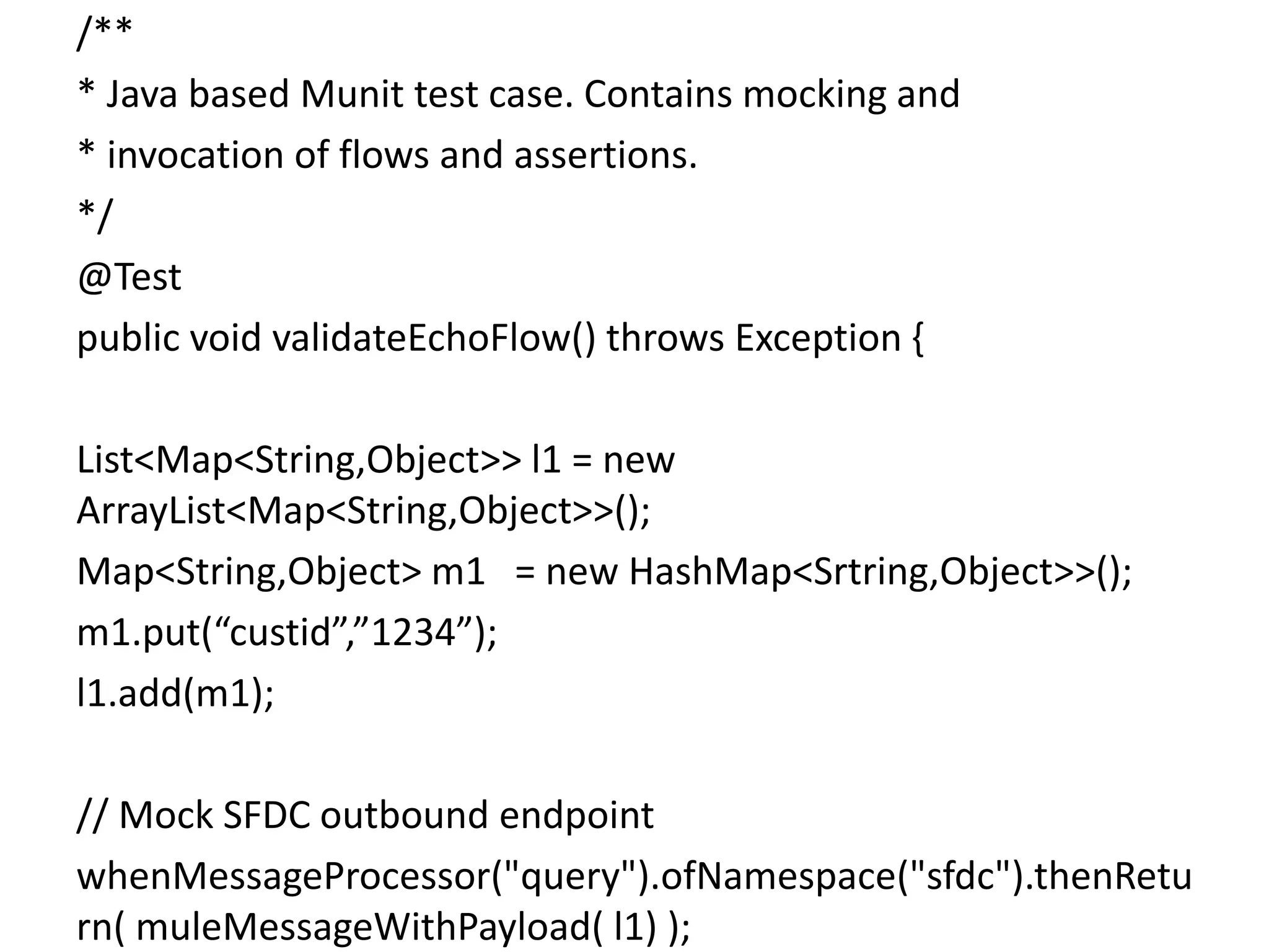 /**
* Java based Munit test case. Contains mocking and
* invocation of flows and assertions.
*/
@Test
public void validateEchoFlow() throws Exception {
List<Map<String,Object>> l1 = new
ArrayList<Map<String,Object>>();
Map<String,Object> m1 = new HashMap<Srtring,Object>>();
m1.put(“custid”,”1234”);
l1.add(m1);
// Mock SFDC outbound endpoint
whenMessageProcessor("query").ofNamespace("sfdc").thenRetu
rn( muleMessageWithPayload( l1) );
 