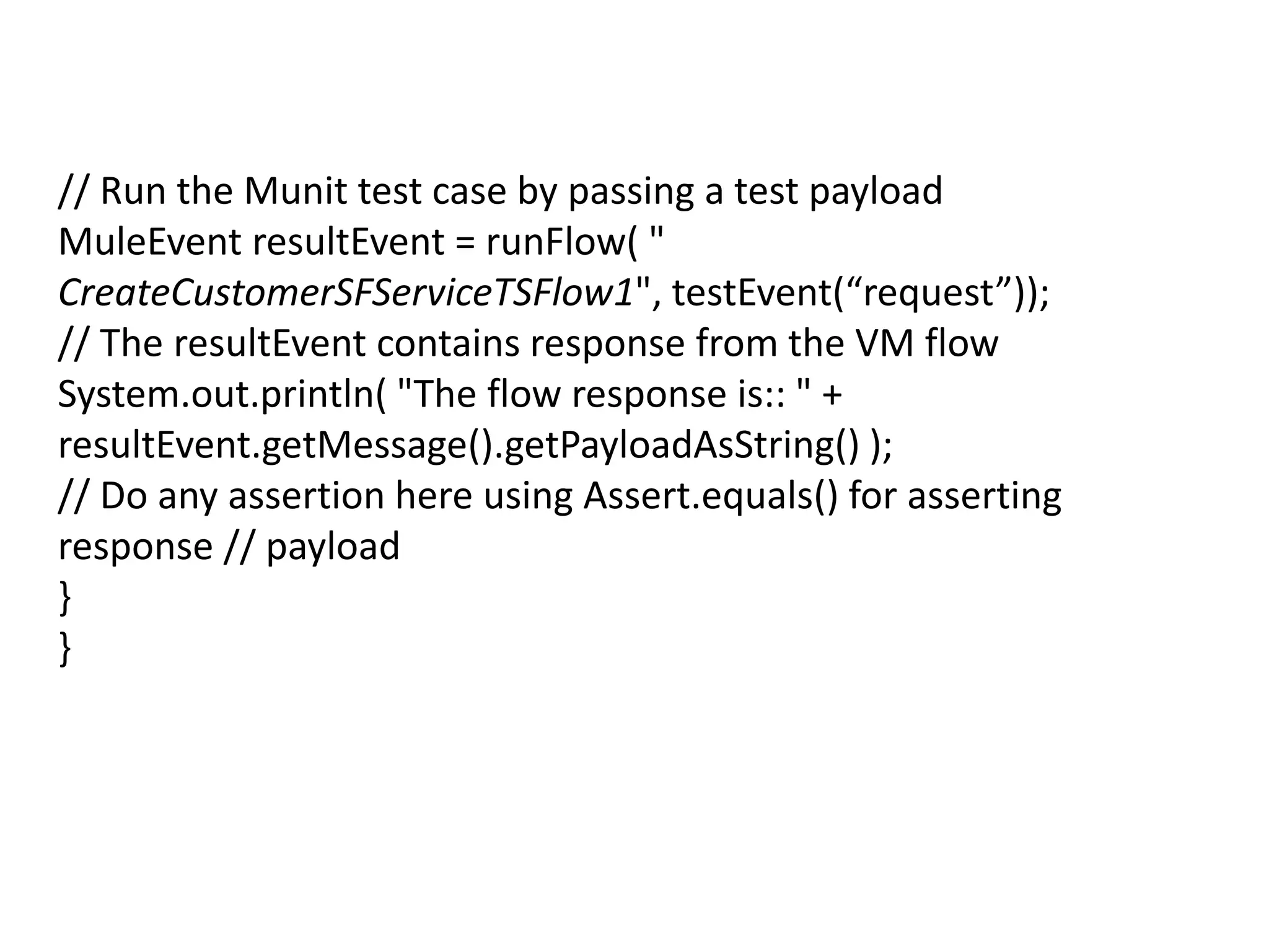 // Run the Munit test case by passing a test payload
MuleEvent resultEvent = runFlow( "
CreateCustomerSFServiceTSFlow1", testEvent(“request”));
// The resultEvent contains response from the VM flow
System.out.println( "The flow response is:: " +
resultEvent.getMessage().getPayloadAsString() );
// Do any assertion here using Assert.equals() for asserting
response // payload
}
}
 