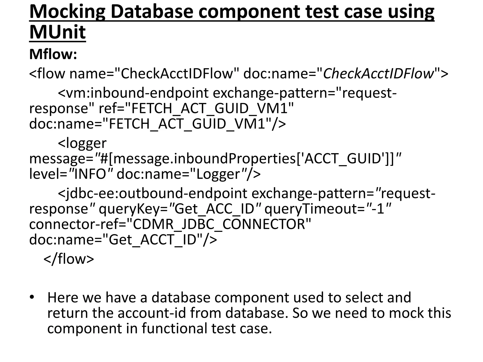 Mocking Database component test case using
MUnit
Mflow:
<flow name="CheckAcctIDFlow" doc:name="CheckAcctIDFlow">
<vm:inbound-endpoint exchange-pattern="request-
response" ref="FETCH_ACT_GUID_VM1"
doc:name="FETCH_ACT_GUID_VM1"/>
<logger
message="#[message.inboundProperties['ACCT_GUID']]"
level="INFO" doc:name="Logger"/>
<jdbc-ee:outbound-endpoint exchange-pattern="request-
response" queryKey="Get_ACC_ID" queryTimeout="-1"
connector-ref="CDMR_JDBC_CONNECTOR"
doc:name="Get_ACCT_ID"/>
</flow>
• Here we have a database component used to select and
return the account-id from database. So we need to mock this
component in functional test case.
 
