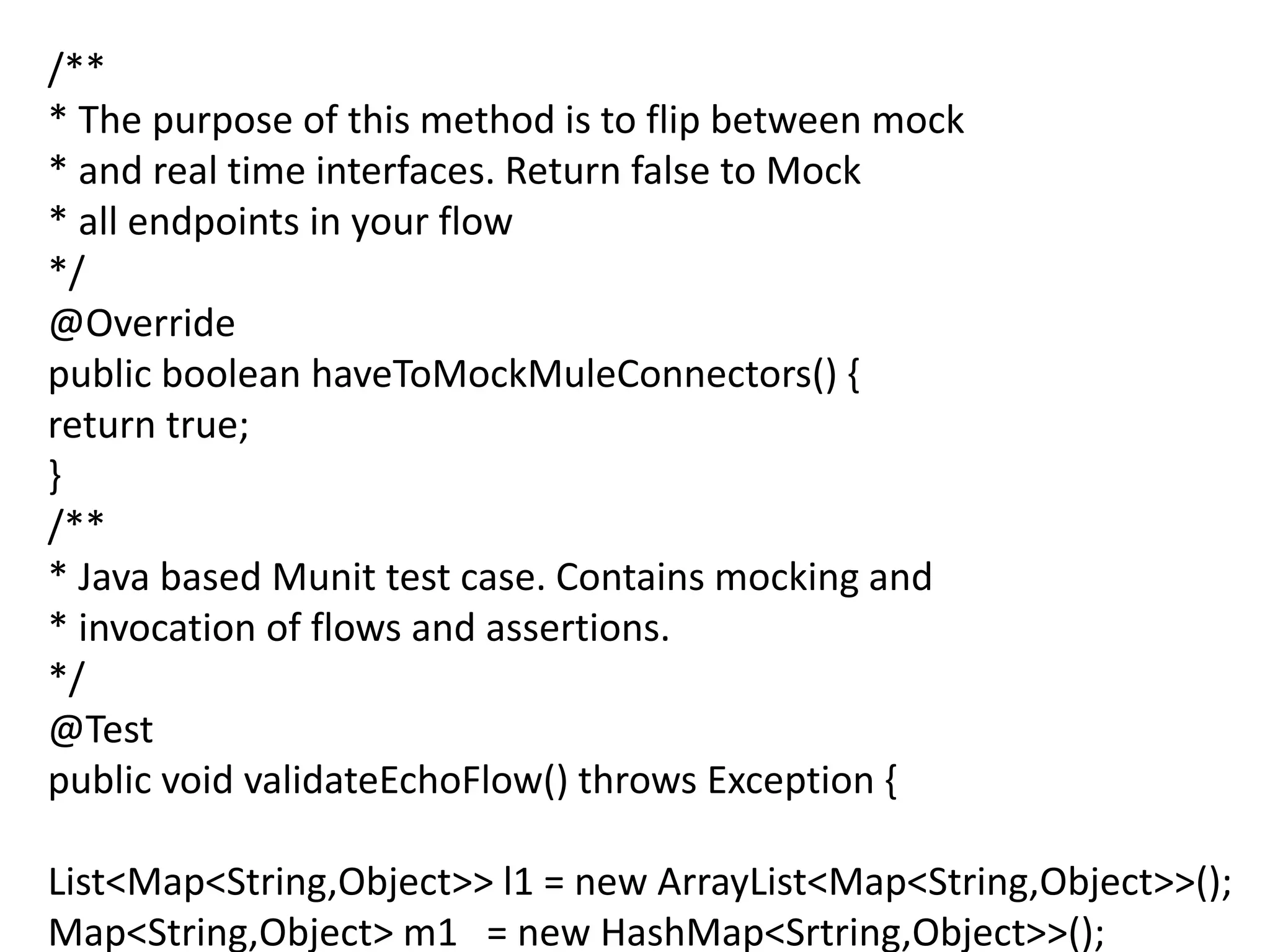/**
* The purpose of this method is to flip between mock
* and real time interfaces. Return false to Mock
* all endpoints in your flow
*/
@Override
public boolean haveToMockMuleConnectors() {
return true;
}
/**
* Java based Munit test case. Contains mocking and
* invocation of flows and assertions.
*/
@Test
public void validateEchoFlow() throws Exception {
List<Map<String,Object>> l1 = new ArrayList<Map<String,Object>>();
Map<String,Object> m1 = new HashMap<Srtring,Object>>();
 