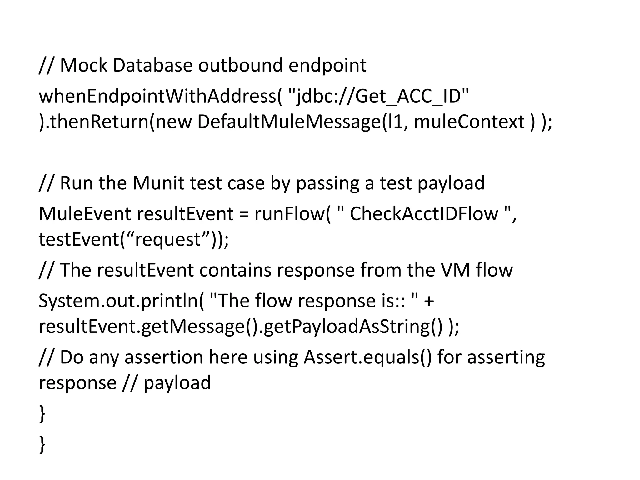 // Mock Database outbound endpoint
whenEndpointWithAddress( "jdbc://Get_ACC_ID"
).thenReturn(new DefaultMuleMessage(l1, muleContext ) );
// Run the Munit test case by passing a test payload
MuleEvent resultEvent = runFlow( " CheckAcctIDFlow ",
testEvent(“request”));
// The resultEvent contains response from the VM flow
System.out.println( "The flow response is:: " +
resultEvent.getMessage().getPayloadAsString() );
// Do any assertion here using Assert.equals() for asserting
response // payload
}
}
 