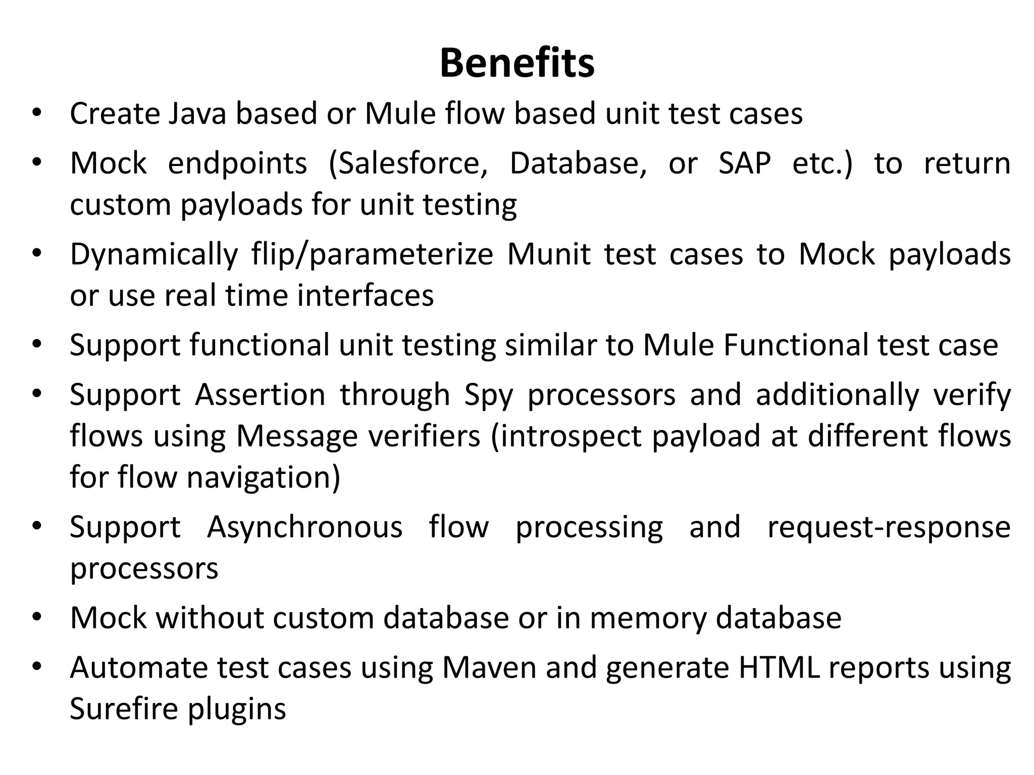 Benefits
• Create Java based or Mule flow based unit test cases
• Mock endpoints (Salesforce, Database, or SAP etc.) to return
custom payloads for unit testing
• Dynamically flip/parameterize Munit test cases to Mock payloads
or use real time interfaces
• Support functional unit testing similar to Mule Functional test case
• Support Assertion through Spy processors and additionally verify
flows using Message verifiers (introspect payload at different flows
for flow navigation)
• Support Asynchronous flow processing and request-response
processors
• Mock without custom database or in memory database
• Automate test cases using Maven and generate HTML reports using
Surefire plugins
 