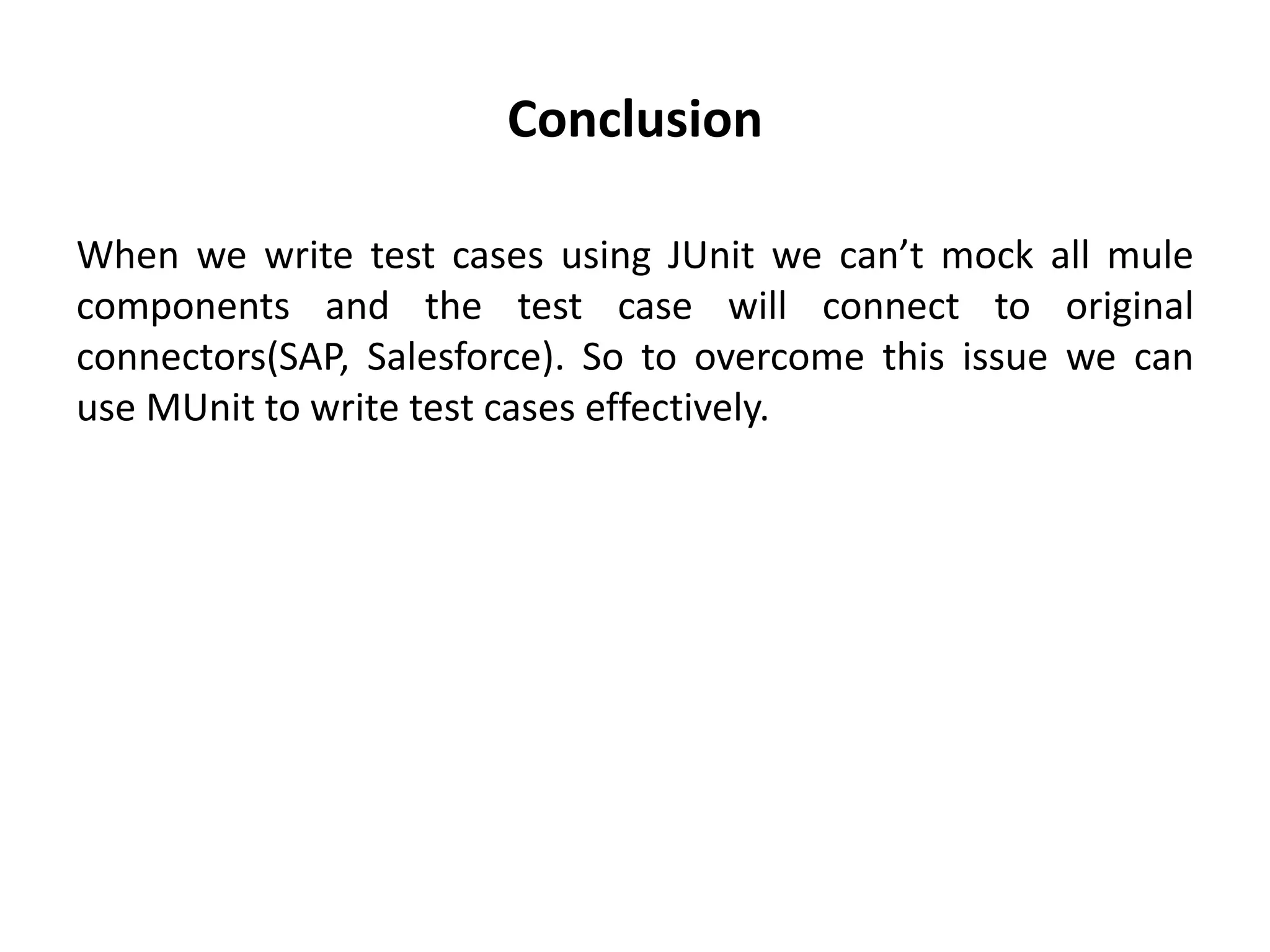 Conclusion
When we write test cases using JUnit we can’t mock all mule
components and the test case will connect to original
connectors(SAP, Salesforce). So to overcome this issue we can
use MUnit to write test cases effectively.
 