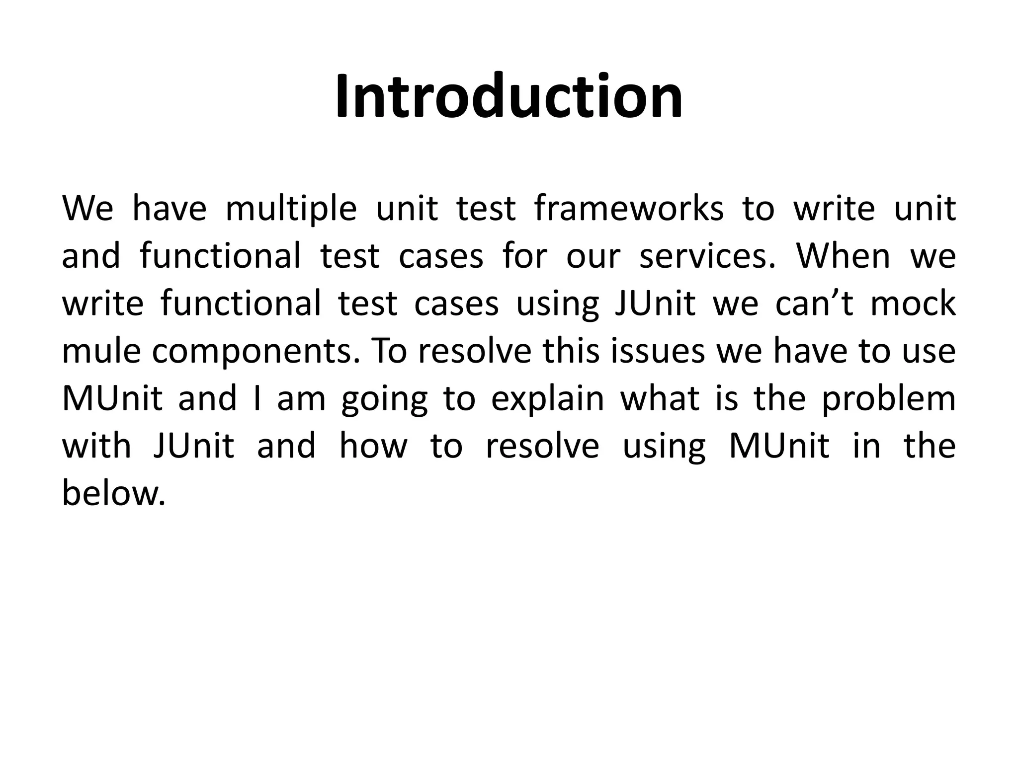 Introduction
We have multiple unit test frameworks to write unit
and functional test cases for our services. When we
write functional test cases using JUnit we can’t mock
mule components. To resolve this issues we have to use
MUnit and I am going to explain what is the problem
with JUnit and how to resolve using MUnit in the
below.
 