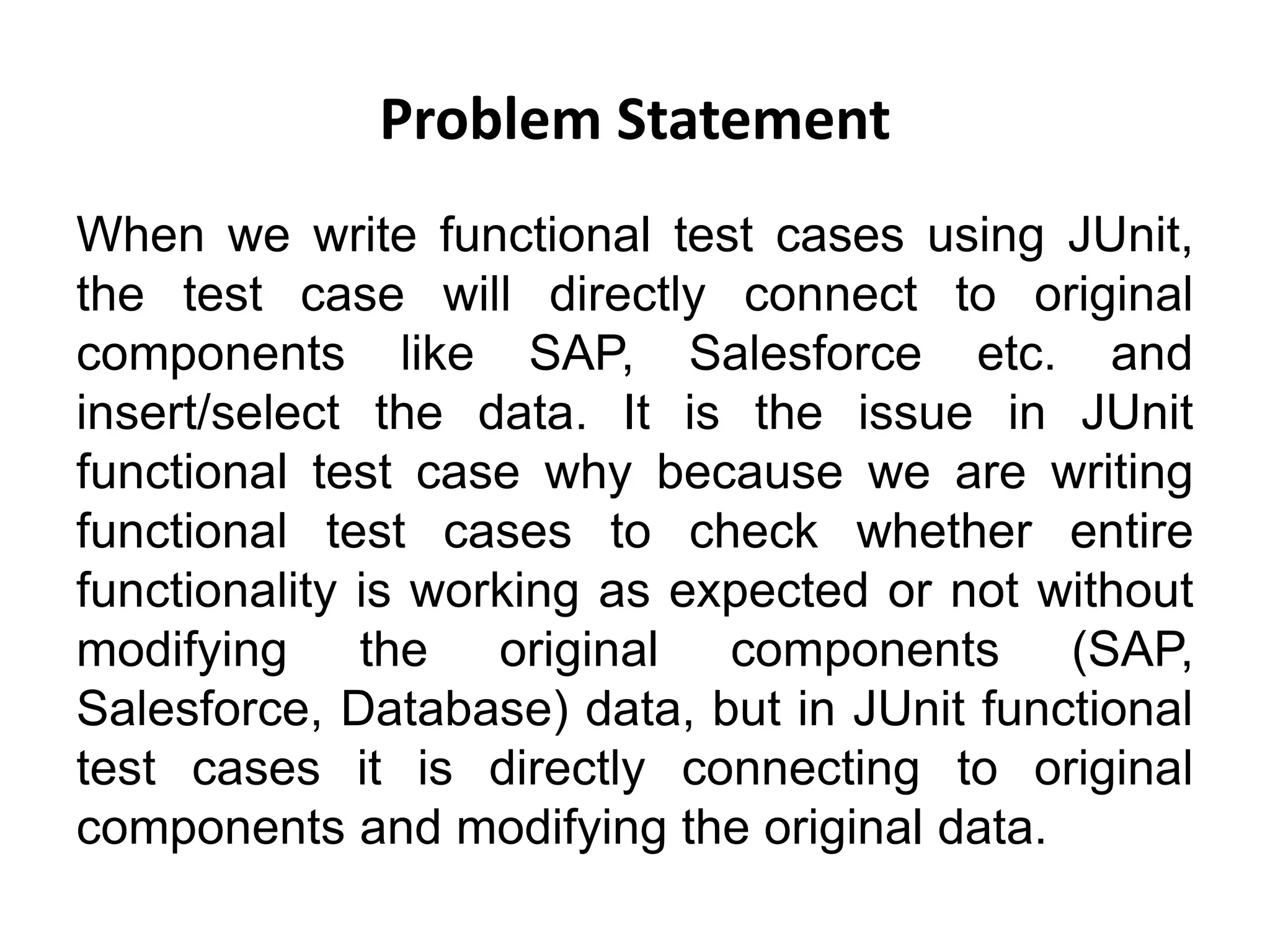 Problem Statement
When we write functional test cases using JUnit,
the test case will directly connect to original
components like SAP, Salesforce etc. and
insert/select the data. It is the issue in JUnit
functional test case why because we are writing
functional test cases to check whether entire
functionality is working as expected or not without
modifying the original components (SAP,
Salesforce, Database) data, but in JUnit functional
test cases it is directly connecting to original
components and modifying the original data.
 