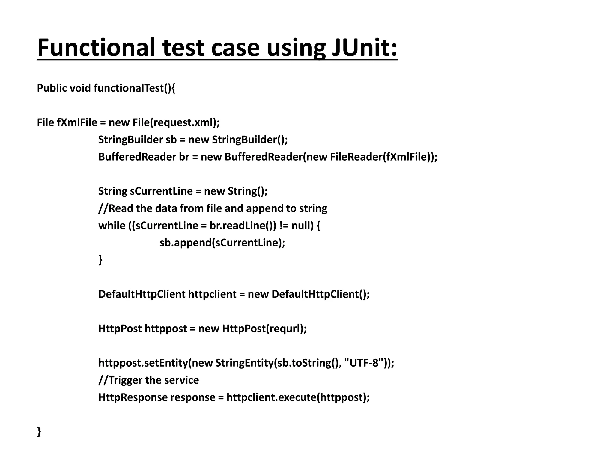 Functional test case using JUnit:
Public void functionalTest(){
File fXmlFile = new File(request.xml);
StringBuilder sb = new StringBuilder();
BufferedReader br = new BufferedReader(new FileReader(fXmlFile));
String sCurrentLine = new String();
//Read the data from file and append to string
while ((sCurrentLine = br.readLine()) != null) {
sb.append(sCurrentLine);
}
DefaultHttpClient httpclient = new DefaultHttpClient();
HttpPost httppost = new HttpPost(requrl);
httppost.setEntity(new StringEntity(sb.toString(), "UTF-8"));
//Trigger the service
HttpResponse response = httpclient.execute(httppost);
}
 