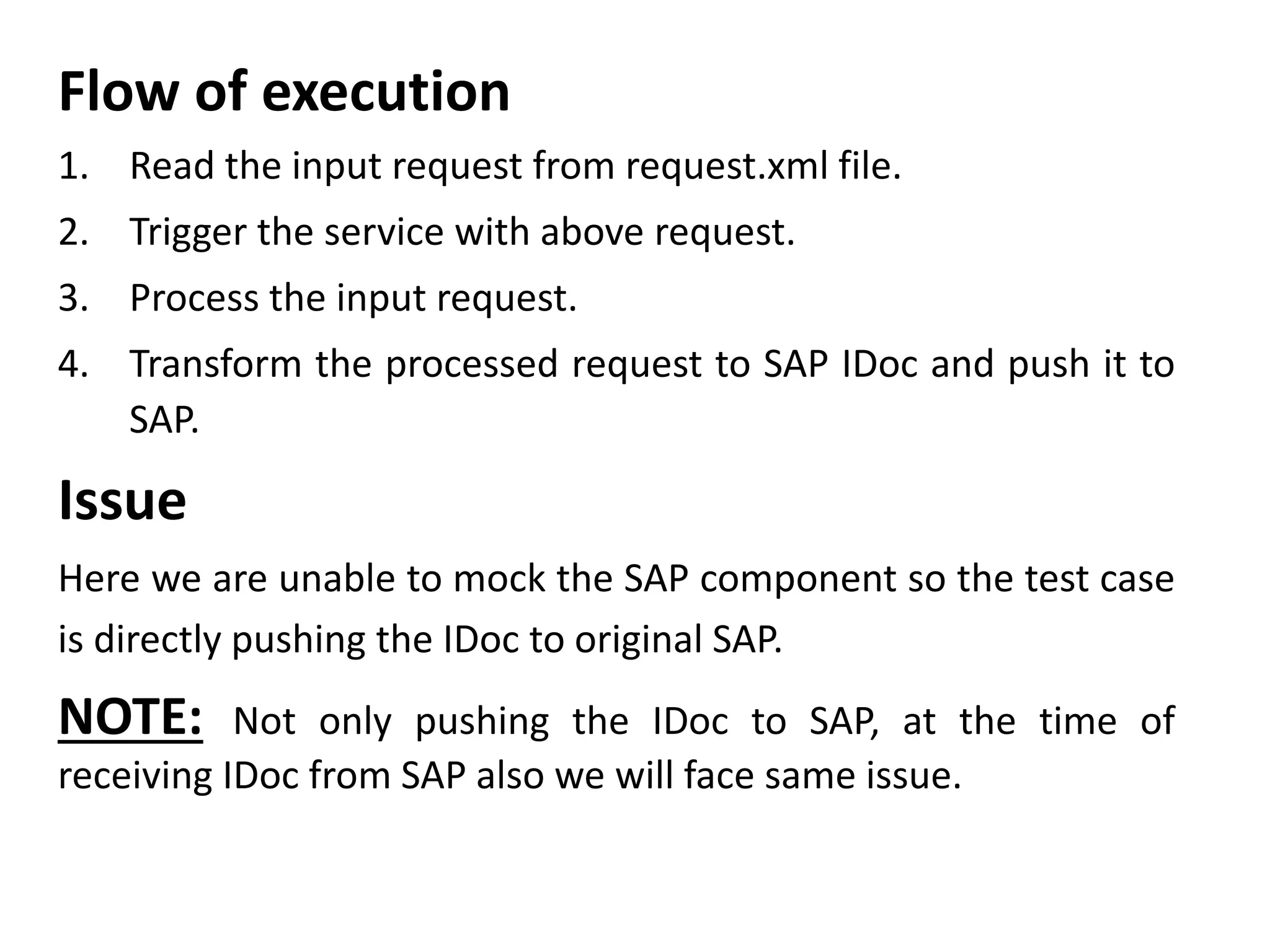 Flow of execution
1. Read the input request from request.xml file.
2. Trigger the service with above request.
3. Process the input request.
4. Transform the processed request to SAP IDoc and push it to
SAP.
Issue
Here we are unable to mock the SAP component so the test case
is directly pushing the IDoc to original SAP.
NOTE: Not only pushing the IDoc to SAP, at the time of
receiving IDoc from SAP also we will face same issue.
 