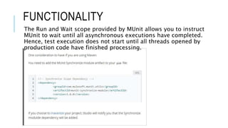 FUNCTIONALITY
The Run and Wait scope provided by MUnit allows you to instruct
MUnit to wait until all asynchronous executions have completed.
Hence, test execution does not start until all threads opened by
production code have finished processing.
 