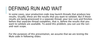 DEFINING RUN AND WAIT
In some cases, your production code may launch threads that produce key
results. Usually, these are the results that you want to validate. But if those
results are being processed in a separate thread, your test runs and finishes
before that separate thread completes, that is, before the results that you
want to validate are available. To avoid this problem, you can use the run-
and-wait scope.
For the purposes of this presentation, we assume that we are testing the
Mule code in following slides:
 