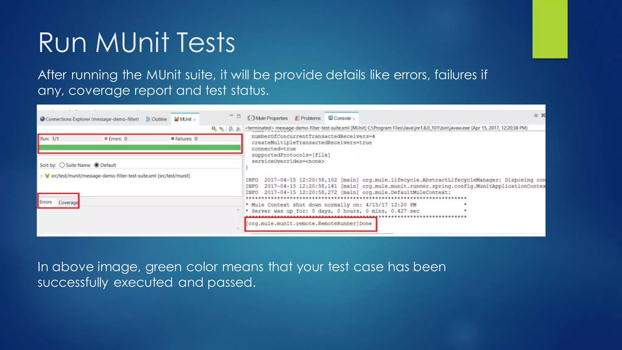 Run MUnit Tests
After running the MUnit suite, it will be provide details like errors, failures if
any, coverage report and test status.
In above image, green color means that your test case has been
successfully executed and passed.
 