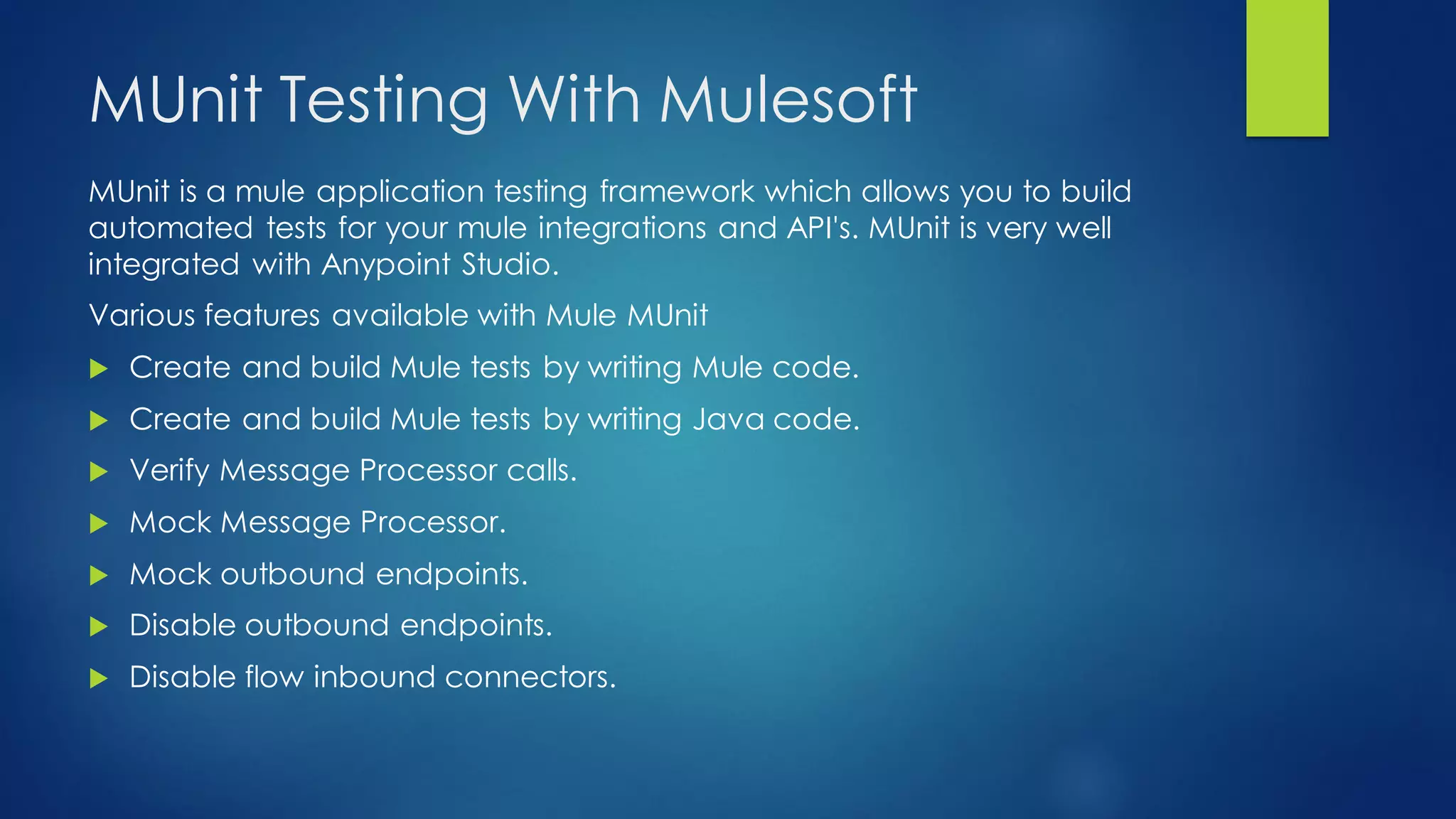 MUnit Testing With Mulesoft
MUnit is a mule application testing framework which allows you to build
automated tests for your mule integrations and API's. MUnit is very well
integrated with Anypoint Studio.
Various features available with Mule MUnit
 Create and build Mule tests by writing Mule code.
 Create and build Mule tests by writing Java code.
 Verify Message Processor calls.
 Mock Message Processor.
 Mock outbound endpoints.
 Disable outbound endpoints.
 Disable flow inbound connectors.
 