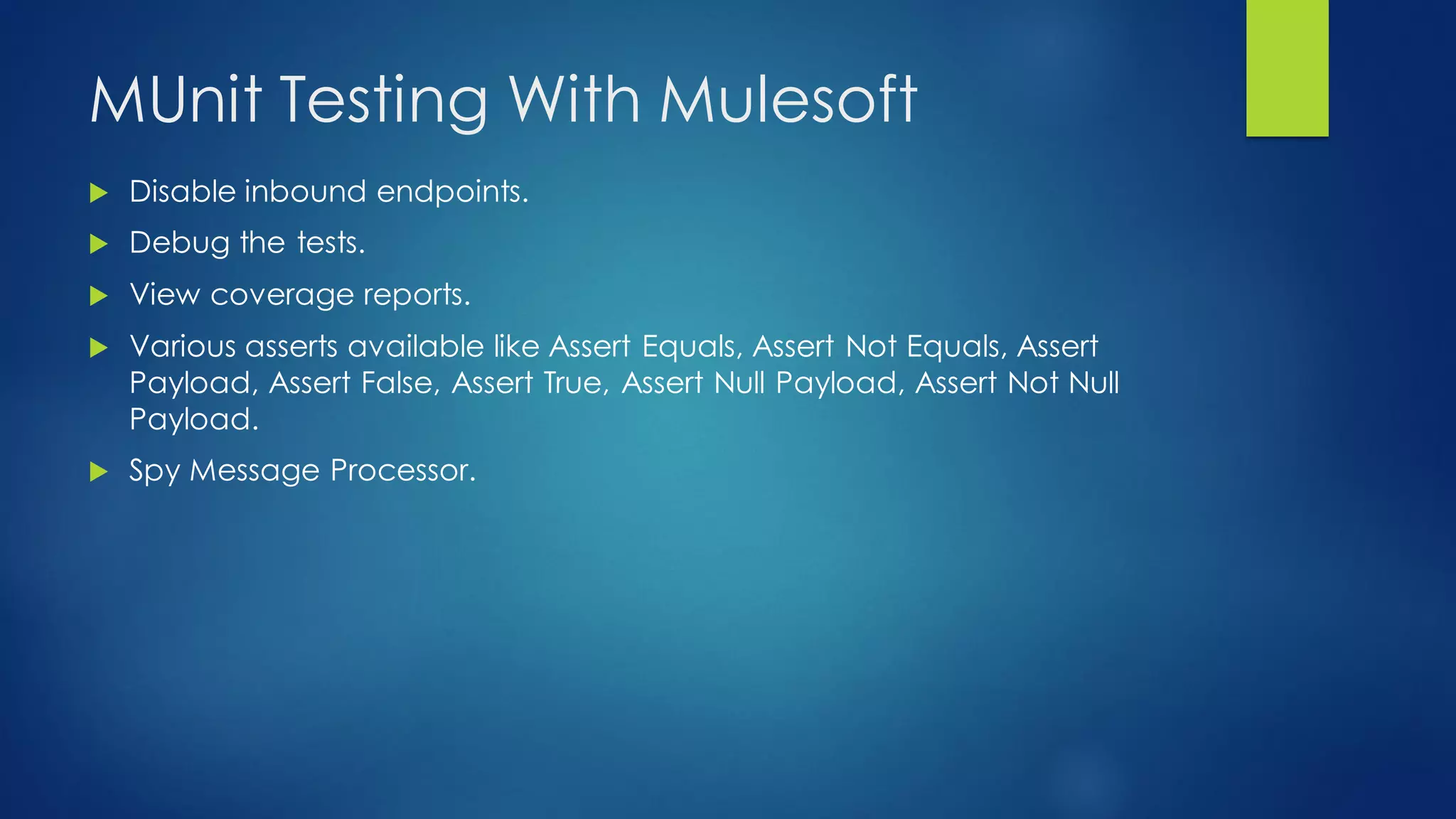 MUnit Testing With Mulesoft
 Disable inbound endpoints.
 Debug the tests.
 View coverage reports.
 Various asserts available like Assert Equals, Assert Not Equals, Assert
Payload, Assert False, Assert True, Assert Null Payload, Assert Not Null
Payload.
 Spy Message Processor.
 