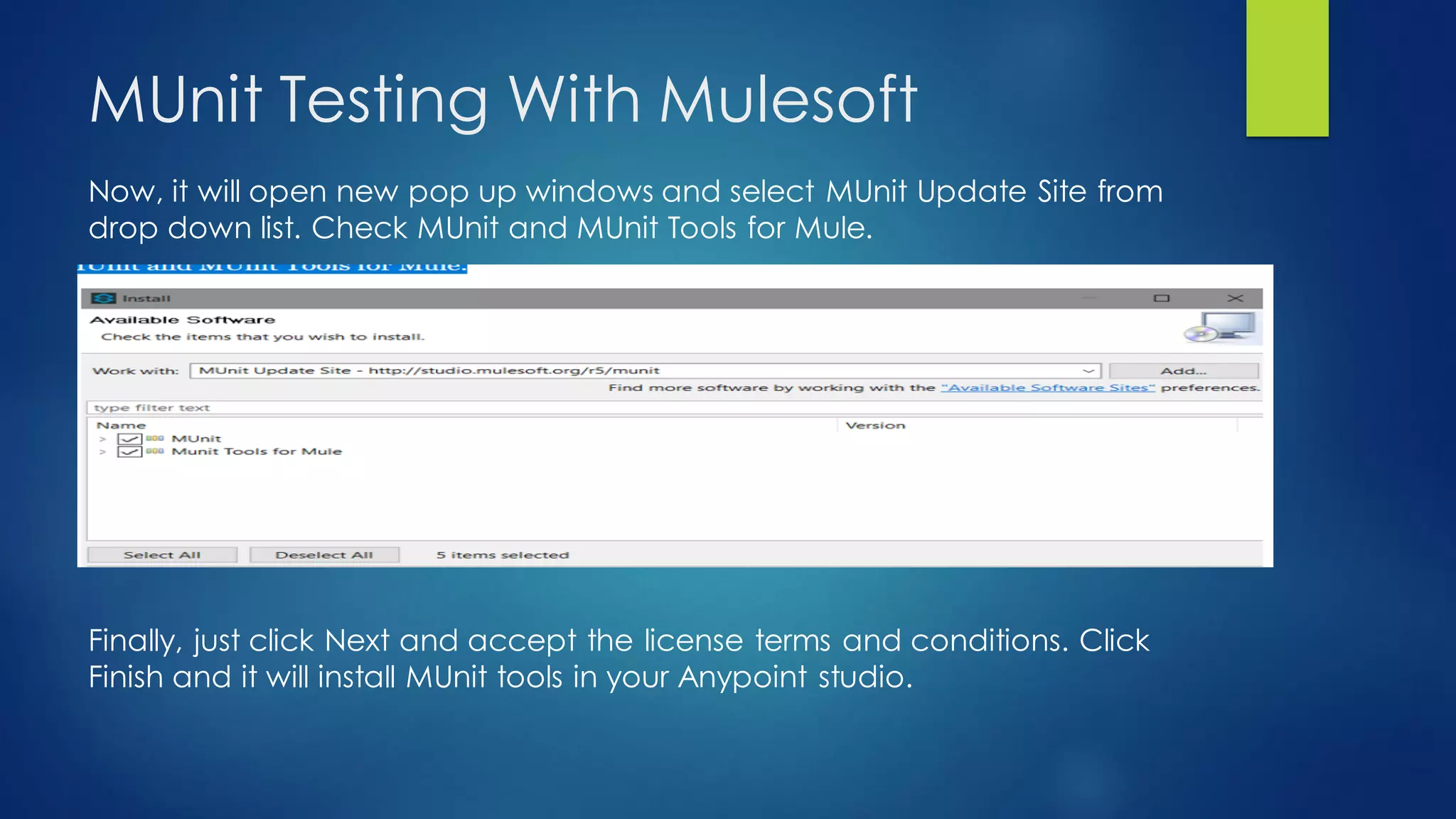 MUnit Testing With Mulesoft
Now, it will open new pop up windows and select MUnit Update Site from
drop down list. Check MUnit and MUnit Tools for Mule.
Finally, just click Next and accept the license terms and conditions. Click
Finish and it will install MUnit tools in your Anypoint studio.
 