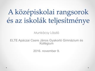 A középiskolai rangsorok
és az iskolák teljesítménye
Munkácsy László
ELTE Apáczai Csere János Gyakorló Gimnázium és
Kollégium
2016. november 9.
 