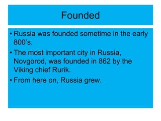 Founded
• Russia was founded sometime in the early
800’s.
• The most important city in Russia,
Novgorod, was founded in 862 by the
Viking chief Rurik.
• From here on, Russia grew.
 