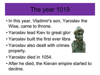 The year 1019
• In this year, Vladimir's son, Yaroslav the
Wise, came to throne.
• Yaroslav lead Kiev to great glory.
• Yaroslav built the first ever library.
• Yaroslav also dealt with crimes against
property.
• Yaroslav died in 1054.
• After he died, the Kievan empire started to
decline.
 