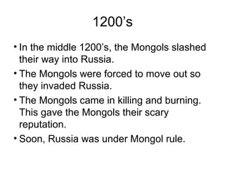 1200’s
• In the middle 1200’s, the Mongols slashed
their way into Russia.
• The Mongols were forced to move out so
they invaded Russia.
• The Mongols came in killing and burning.
This gave the Mongols their scary
reputation.
• Soon, Russia was under Mongol rule.
 