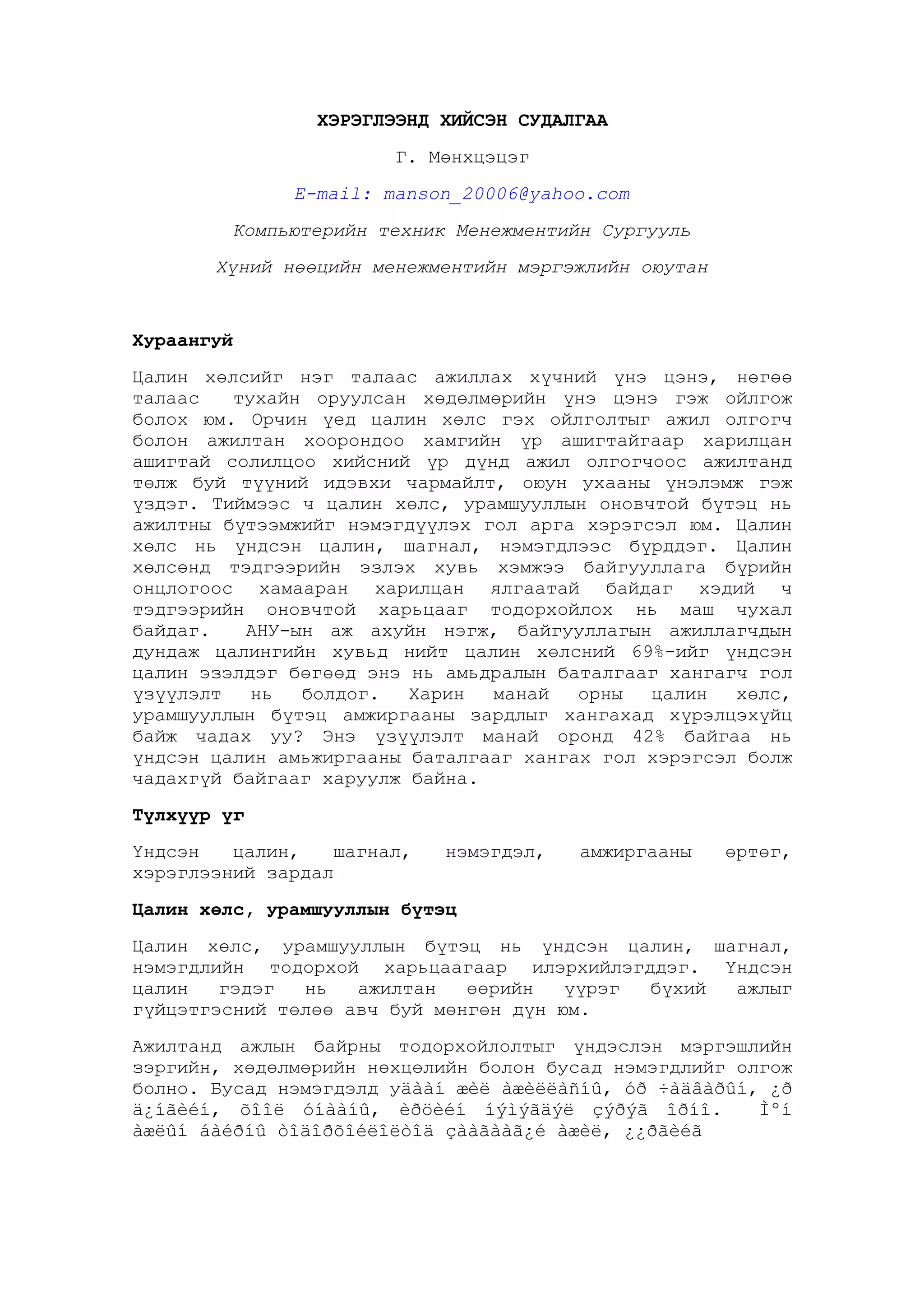 ХЭРЭГЛЭЭНД ХИЙСЭН СУДАЛГАА
Г. Мөнхцэцэг
E-mail: manson_20006@yahoo.com
Компьютерийн техник Менежментийн Сургууль
Хүний нөөцийн менежментийн мэргэжлийн оюутан

Хураангуй
Цалин хөлсийг нэг талаас ажиллах хүчний үнэ цэнэ, нөгөө
талаас
тухайн оруулсан хөдөлмөрийн үнэ цэнэ гэж ойлгож
болох юм. Орчин үед цалин хөлс гэх ойлголтыг ажил олгогч
болон ажилтан хоорондоо хамгийн үр ашигтайгаар харилцан
ашигтай солилцоо хийсний үр дүнд ажил олгогчоос ажилтанд
төлж буй түүний идэвхи чармайлт, оюун ухааны үнэлэмж гэж
үздэг. Тиймээс ч цалин хөлс, урамшууллын оновчтой бүтэц нь
ажилтны бүтээмжийг нэмэгдүүлэх гол арга хэрэгсэл юм. Цалин
хөлс нь үндсэн цалин, шагнал, нэмэгдлээс бүрддэг. Цалин
хөлсөнд тэдгээрийн эзлэх хувь хэмжээ байгууллага бүрийн
онцлогоос хамааран харилцан ялгаатай байдаг хэдий ч
тэдгээрийн оновчтой харьцааг тодорхойлох нь маш чухал
байдаг.
АНУ-ын аж ахуйн нэгж, байгууллагын ажиллагчдын
дундаж цалингийн хувьд нийт цалин хөлсний 69%-ийг үндсэн
цалин эзэлдэг бөгөөд энэ нь амьдралын баталгааг хангагч гол
үзүүлэлт
нь
болдог.
Харин
манай
орны
цалин
хөлс,
урамшууллын бүтэц амжиргааны зардлыг хангахад хүрэлцэхүйц
байж чадах уу? Энэ үзүүлэлт манай оронд 42% байгаа нь
үндсэн цалин амьжиргааны баталгааг хангах гол хэрэгсэл болж
чадахгүй байгааг харуулж байна.
Түлхүүр үг
Үндсэн
цалин,
шагнал,
хэрэглээний зардал

нэмэгдэл,

амжиргааны

өртөг,

Цалин хөлс, урамшууллын бүтэц
Цалин хөлс, урамшууллын бүтэц нь үндсэн цалин, шагнал,
нэмэгдлийн тодорхой харьцаагаар илэрхийлэгддэг. Үндсэн
цалин
гэдэг
нь
ажилтан
өөрийн
үүрэг
бүхий
ажлыг
гүйцэтгэсний төлөө авч буй мөнгөн дүн юм.
Ажилтанд ажлын байрны тодорхойлолтыг үндэслэн мэргэшлийн
зэргийн, хөдөлмөрийн нөхцөлийн болон бусад нэмэгдлийг олгож
болно. Бусад нэмэгдэлд уäààí æèë àæèëëàñíû, óð ÷àäâàðûí, ¿ð
ä¿íãèéí, õîîë óíààíû, èðöèéí íýìýãäýë çýðýã îðíî.
Ìºí
àæëûí áàéðíû òîäîðõîéëîëòîä çààãààã¿é àæèë, ¿¿ðãèéã

 