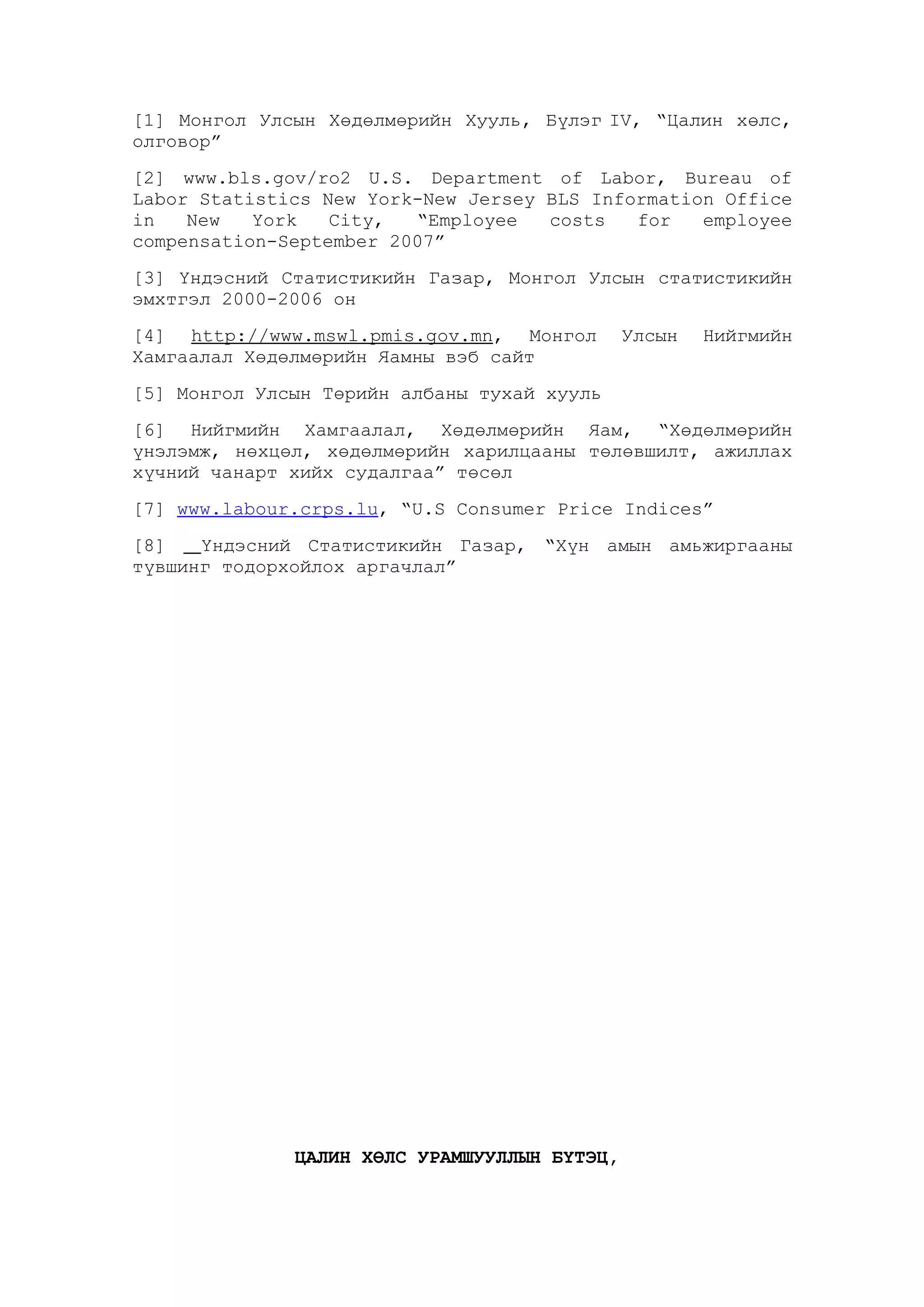 [1] Монгол Улсын Хөдөлмөрийн Хууль, Бүлэг IV, “Цалин хөлс,
олговор”
[2] www.bls.gov/ro2 U.S. Department of Labor, Bureau of
Labor Statistics New York-New Jersey BLS Information Office
in
New
York
City,
“Employee
costs
for
employee
compensation-September 2007”
[3] Үндэсний Статистикийн Газар, Монгол Улсын статистикийн
эмхтгэл 2000-2006 он
[4] http://www.mswl.pmis.gov.mn, Монгол
Хамгаалал Хөдөлмөрийн Яамны вэб сайт

Улсын

Нийгмийн

[5] Монгол Улсын Төрийн албаны тухай хууль
[6] Нийгмийн Хамгаалал, Хөдөлмөрийн Яам, “Хөдөлмөрийн
үнэлэмж, нөхцөл, хөдөлмөрийн харилцааны төлөвшилт, ажиллах
хүчний чанарт хийх судалгаа” төсөл
[7] www.labour.crps.lu, “U.S Consumer Price Indices”
[8]
Үндэсний Статистикийн Газар, “Хүн амын амьжиргааны
түвшинг тодорхойлох аргачлал”

ЦАЛИН ХӨЛС УРАМШУУЛЛЫН БҮТЭЦ,

 