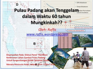 Pulau Padang akan Tenggelam
          dalam Waktu 60 tahun
              Mungkinkah??
                          Oleh: Raflis
                    www.raflis.wordpress.com        Tahun
                                                                   Kenaikan Permukaan laut


                                                            4mm/tahun   6 mm/tahun      8 mm/tahun


                                                        1         0.004         0.006          0.008
                                                       10          0.04          0.06           0.08
                                                       20          0.08          0.12           0.16
                                                       30          0.12          0.18           0.24
                                                       40          0.16          0.24           0.32
                                                       50           0.2           0.3            0.4
                                                       60          0.24          0.36           0.48
                                                       70          0.28          0.42           0.56
                                                       80          0.32          0.48           0.64
                                                       90          0.36          0.54           0.72
                                                      100           0.4           0.6            0.8




Disampaikan Pada: Diskusi Panel "Klarifikasi
Kerentanan Lahan Gambut Pulau Padang
Untuk Pengembangan Hutan Tanaman Lestari"
Menara Peninsula Hotel, Jakarta Senin 12 Nov 2012
 