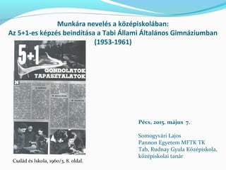 Munkára nevelés a középiskolában:
Az 5+1-es képzés beindítása a Tabi Állami Általános Gimnáziumban
(1953-1961)
Pécs, 2015. május 7.
Somogyvári Lajos
Pannon Egyetem MFTK TK
Tab, Rudnay Gyula Középiskola,
középiskolai tanár
Család és Iskola, 1960/3, 8. oldal.
 