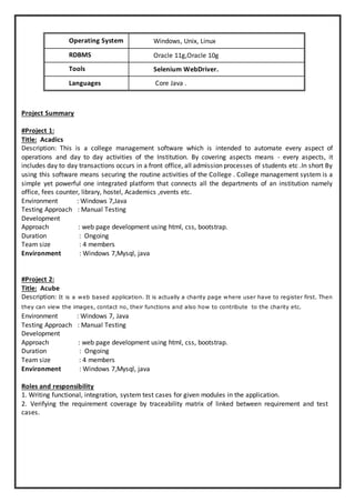 Operating System Windows, Unix, Linux
RDBMS Oracle 11g,Oracle 10g
Tools Selenium WebDriver.
Languages Core Java .
Project Summary
#Project 1:
Title: Acadics
Description: This is a college management software which is intended to automate every aspect of
operations and day to day activities of the Institution. By covering aspects means - every aspects, it
includes day to day transactions occurs in a front office, all admission processes of students etc .In short By
using this software means securing the routine activities of the College . College management system is a
simple yet powerful one integrated platform that connects all the departments of an institution namely
office, fees counter, library, hostel, Academics ,events etc.
Environment : Windows 7,Java
Testing Approach : Manual Testing
Development
Approach : web page development using html, css, bootstrap.
Duration : Ongoing
Team size : 4 members
Environment : Windows 7,Mysql, java
#Project 2:
Title: Acube
Description: It is a web based application. It is actually a charity page where user have to register first. Then
they can view the images, contact no, their functions and also how to contribute to the charity etc.
Environment : Windows 7, Java
Testing Approach : Manual Testing
Development
Approach : web page development using html, css, bootstrap.
Duration : Ongoing
Team size : 4 members
Environment : Windows 7,Mysql, java
Roles and responsibility
1. Writing functional, integration, system test cases for given modules in the application.
2. Verifying the requirement coverage by traceability matrix of linked between requirement and test
cases.
 