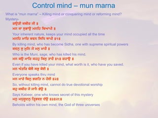 Control mind –mun marna 
What is “mun marna” –Killing mind or conquering mind or reforming mind? 
Mystery- 
ਗਉੜੀ ਕਬੀਰ ਜੀ ॥ 
ਮਨ ਕਾ ਸੁਭਾਉ ਮਨਹਿ ਹਬਆਪੀ ॥ 
Your inherent nature, keeps your mind occupied all the time 
ਮਨਹਿ ਮਾਹਰ ਕਵਨ ਹਸਹਿ ਥਾਪੀ ॥੧॥ 
By killing mind, who has become Sidha, one with supreme spiritual powers 
ਕਵਨੁ ਸੁ ਮੁਹਨ ਜੋ ਮਨੁ ਮਾਰੈ ॥ 
Who is the Muni, sage, who has killed his mind. 
ਮਨ ਕਉ ਮਾਹਰ ਕਿਿੁ ਹਕਸੁ ਤਾਰੈ ॥੧॥ ਰਿਾਉ ॥ 
Even if you have killed your mind, what worth is it, who have you saved. 
ਮਨ ਅੰਤਹਰ ਬੋਲੈ ਸਭੁ ਕੋਈ ॥ 
Everyone speaks thru mind 
ਮਨ ਮਾਰੇ ਹਬਨੁ ਭਗਹਤ ਨ ਿੋਈ ॥੨॥ 
So, without killing mind, cannot do true devotional worship 
ਕਿੁ ਕਬੀਰ ਜੋ ਜਾਨੈ ਭੇਉ ॥ 
Says Kabeer, onwwho knows secret of this mystery 
ਮਨੁ ਮਿੁਸੂਦਨੁ ਹਤਿਭਵਣ ਦੇਉ ॥੩॥੨੮॥ 
Beholds within his own mind, the God of three universes  
