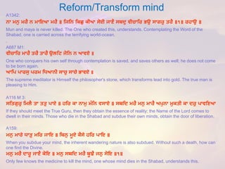 Reform/Transform mind 
A1342: 
ਨਾ ਮਨੁ ਮਰੈ ਨ ਮਾਇਆ ਮਰੈ ॥ ਹਜਹਨ ਹਕਛੁ ਕੀਆ ਸੋਈ ਜਾਣੈ ਸਬਦੁ ਵੀਚਾਹਰ ਭਉ ਸਾਗਰੁ ਤਰੈ॥੧॥ ਰਿਾਉ ॥ 
Mun and mayais never killed. The One who created this, understands. Contemplating the Word of the Shabad, one is carried across the terrifying world-ocean. 
. 
A687 M1: 
ਵੀਚਾਹਰਮਾਰੈਤਰੈਤਾਰੈਉਲਹਿਜੋਹਨਨਆਵਏ॥ 
One who conquers his own self through contemplation is saved, and saves others as well; he does not come to be born again. 
ਆਹਪਪਾਰਸੁਪਰਮਹਿਆਨੀਸਾਚੁਸਾਚੇਭਾਵਏ॥ 
The supreme meditator is Himself the philosopher's stone, which transforms lead into gold. The true man is pleasing to Him. 
A116 M 3: 
ਸਹਤਗੁਰੁ ਹਮਲੈ ਤਾ ਤਤੁ ਪਾਏ ॥ਿਹਰ ਕਾ ਨਾਮੁ ਮੰਹਨ ਵਸਾਏ ॥ ਸਬਹਦ ਮਰੈ ਮਨੁ ਮਾਰੈ ਅਪੁਨਾ ਮੁਕਤੀ ਕਾ ਦਰੁ ਪਾਵਹਣਆ 
If they should meet the True Guru, then they obtain the essence of reality; the Name of the Lord comes to dwell in their minds. Those who die in the Shabadand subdue their own minds, obtain the door of liberation. 
A159: 
ਮਨੁ ਮਾਰੇ ਿਾਤੁ ਮਹਰ ਜਾਇ ॥ਹਬਨੁ ਮੂਏ ਕੈਸੇ ਿਹਰ ਪਾਇ ॥ 
When you subdue your mind, the inherent wandering nature is also subdued. Without such a death, how can one find the Divine. 
ਮਨੁ ਮਰੈ ਦਾਰੂ ਜਾਣੈ ਕੋਇ ॥ ਮਨੁ ਸਬਹਦ ਮਰੈ ਬੂਝੈ ਜਨੁ ਸੋਇ ॥੧॥ 
Only few knows the medicine to kill the mind, one whose mind dies in the Shabad, understands this.  