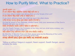 How to Purify Mind, What to Practice? 
ਤੁਖਾਰੀ ਮਹਲਾ ੧ ॥ 
ਏ ਮਨ ਮੇਤਰਆ ਤਬਨੁ ਪਉਿੀਆ ਮੂੰਦਤਰ ਤਕਉ ਚਿੈ ਰਾਮ ॥ 
O my mind, without a ladder, how will you climb up to the Temple of the Lord? 
ਏ ਮਨ ਮੇਤਰਆ ਤਬਨੁ ਬੇਿੀ ਪਾਤਰ ਨ ਅੂੰਬਿੈ ਰਾਮ ॥ 
O my mind, without a boat, you shall not reach the other shore. 
ਪਾਤਰ ਸਾਜਨੁ ਅਪਾਰੁ ਪਰੀਤਮੁ ਗੁਰ ਸਬਦ ਸੁਰਤਤ ਲੂੰਘਾਵਏ ॥ 
On that far shore is Your Beloved, Infinite Friend. Only your awareness of the Guru's Shabadwill carry you across. 
ਤਮਤਲ ਸਾਧਸੂੰਗਤਤ ਕਰਤਹ ਰਲੀਆ ਤਿਤਰ ਨ ਪਛੋਤਾਵਏ ॥ 
Join the SaadhSangat, the Company of the Holy, and you shall enjoy ecstasy; you shall not regret or repent later on. 
ਕਤਰ ਦਇਆ ਦਾਨੁ ਦਇਆਲ ਸਾਚਾ ਹਤਰ ਨਾਮ ਸੂੰਗਤਤ ਪਾਵਓ ॥ 
Be Merciful, O Merciful True Lord God: please give me the Blessing of the Lord's Name, and the Sangat, the Company of the Holy. 
ਨਾਨਕੁ ਪਇਅੰਪੈ ਸੁਣਿੁ ਪਿੀਤਮ ਗੁਰ ਸਬਹਦ ਮਨੁ ਸਮਝਾਵਓ ॥੫॥੬॥ 
Telling us without Satguru’ssupport, Naamsupport, SaadhSangat, cannot achieve the state. 