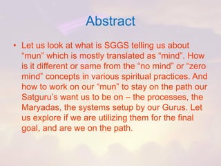 Abstract 
•Let us look at what is SGGS telling us about “mun” which is mostly translated as “mind”. How is it different or same from the “no mind” or “zero mind” concepts in various spiritual practices. And how to work on our “mun” to stay on the path our Satguru’swant us to be on –the processes, the Maryadas, the systems setup by our Gurus. Let us explore if we are utilizing them for the final goal, and are we on the path.  