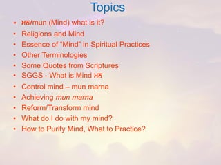 Topics 
•mn/mun (Mind) what is it? 
•Religions and Mind 
•Essence of “Mind” in Spiritual Practices 
•Other Terminologies 
•Some Quotes from Scriptures 
•SGGS -What is Mind mn 
•Control mind –mun marna 
•Achieving mun marna 
•Reform/Transform mind 
•What do I do with my mind? 
•How to Purify Mind, What to Practice?  