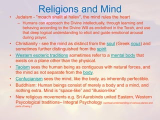 Religions and Mind 
•Judaism -"moachshalital halev", the mind rules the heart 
–Humans can approach the Divine intellectually, through learning and behaving according to the Divine Will as enclothedin the Torah, and use that deep logical understanding to elicit and guide emotional arousal during prayer. 
•Christianity -see the mind as distinct from the soul(Greek nous) and sometimes further distinguished from the spirit 
•Western esoteric traditionssometimes refer to a mental bodythat exists on a plane other than the physical. 
•Taoismsees the human being as contiguous with natural forces, and the mind as not separate from the body. 
•Confucianismsees the mind, like the body, as inherently perfectible. 
•Buddhism: Human beings consist of merely a body and a mind, and nothing extra. Mind is “space-like” and “illusion-like” 
•New religious movements e.g. Sri Aurobindounited Eastern, Western Psycologicaltraditions–Integral Psychology (spiritual understanding of various planes and parts of being )  