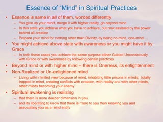 Essence of “Mind” in Spiritual Practices 
•Essence is same in all of them, worded differently 
–You give up your mind, merge it with higher reality, go beyond mind 
–In this state you achieve what you have to achieve, but now assisted by the power behind all creation 
–Prepare your mind for nothing other than Divinity, by being no-mind, one-mind…. 
•You might achieve above state with awareness or you might have it by Grace 
–In both these cases you achieve the same purpose either Guided Unconsciously with Grace or with awareness by following certain practices 
•Beyond mind or with higher mind –there is Oneness, its enlightenment 
•Non-Realized or Un-enlightened mind 
–Living within limited view because of mind, inhabiting little prisons in minds; totally trapped in mind, creating conflicts with creation, with reality and with other minds, other minds becoming your enemy 
•Spiritual awakening is realizing 
–that there is more deeper dimension in you 
–and its liberating to know that there is more to you than knowing you and associating you as a mind entity  